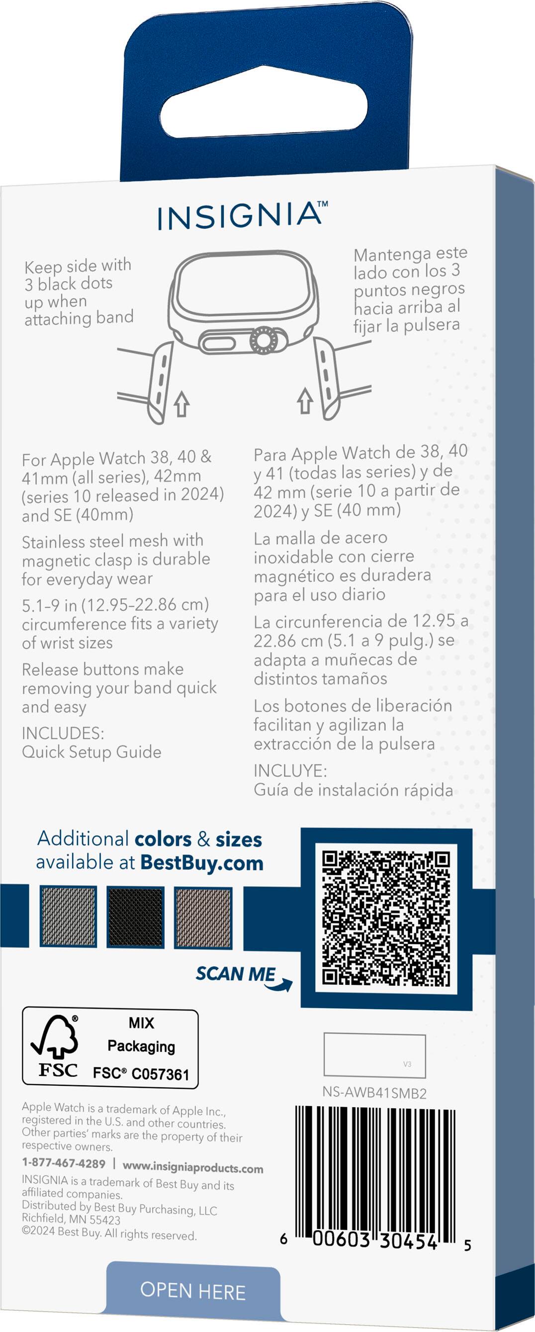 Insignia Keep this side with the side containing black dots when attaching the band. For Apple Watch 38, 40, and 42mm (all series) and 41mm (all series), released in 2024. Stainless steel mesh with magnetic clasp for everyday wear. 5.1-9 in (12.95-22.86 cm) circumference fits a variety of wrist sizes. Release buttons make removing your band quick and easy. Includes: Quick Setup Guide. Additional colors and sizes available at BestBuy.com. Scan me. Mix packaging. FSC. Apple Watch trademark of Apple Inc., registered in the U.S. and other countries.