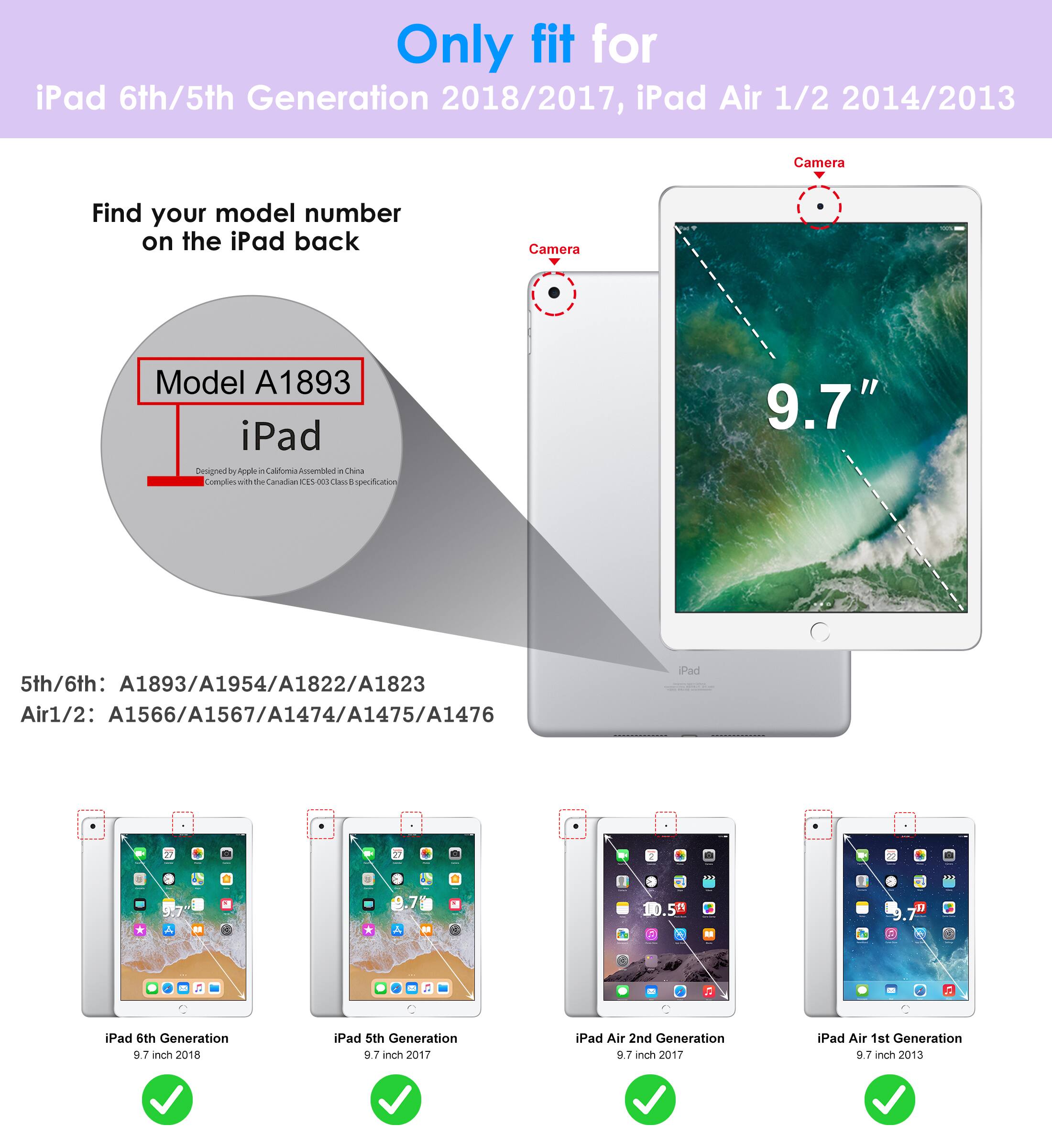 Only fit for  
iPad 6th/5th Generation 2018/2017, iPad Air 1/2 2014/2013  

Find your model number on the iPad back  

Model A1893  
iPad  
Designed by Apple in California  
Assembled in China  
Complete with the California 200 class protection  

5th/6th: A1893/A1954/A1822/A1823  
Air1/2: A1566/A1567/A1474/A1475/A1476  

iPad 6th Generation 9.7 inch 2018  
iPad 5th Generation 9.7 inch 2017  
iPad Air 2nd Generation 9.7 inch 2017  
iPad Air 1st Generation 9.7 inch 2013