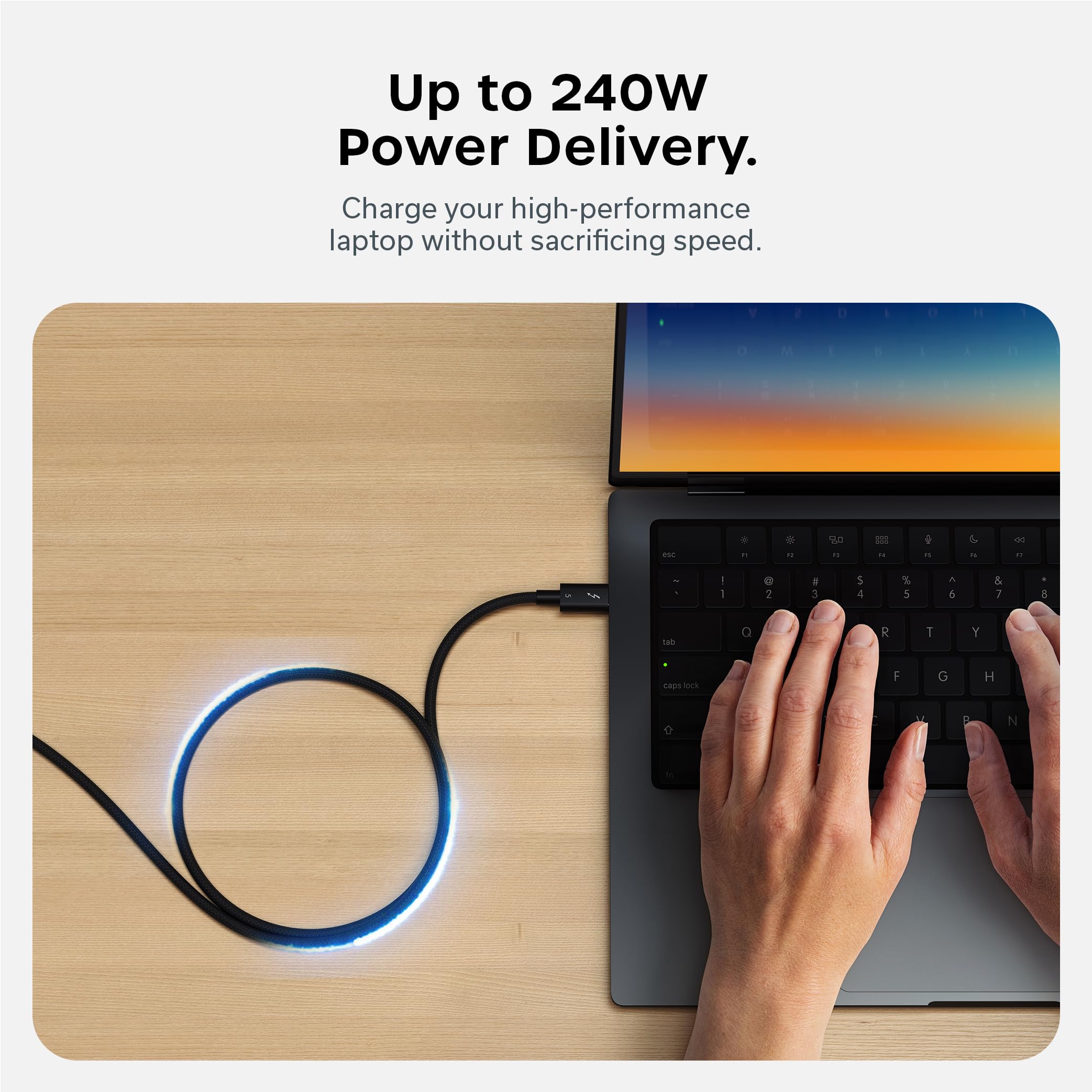 Up to 240W Power Delivery.  
Charge your high-performance laptop without sacrificing speed.