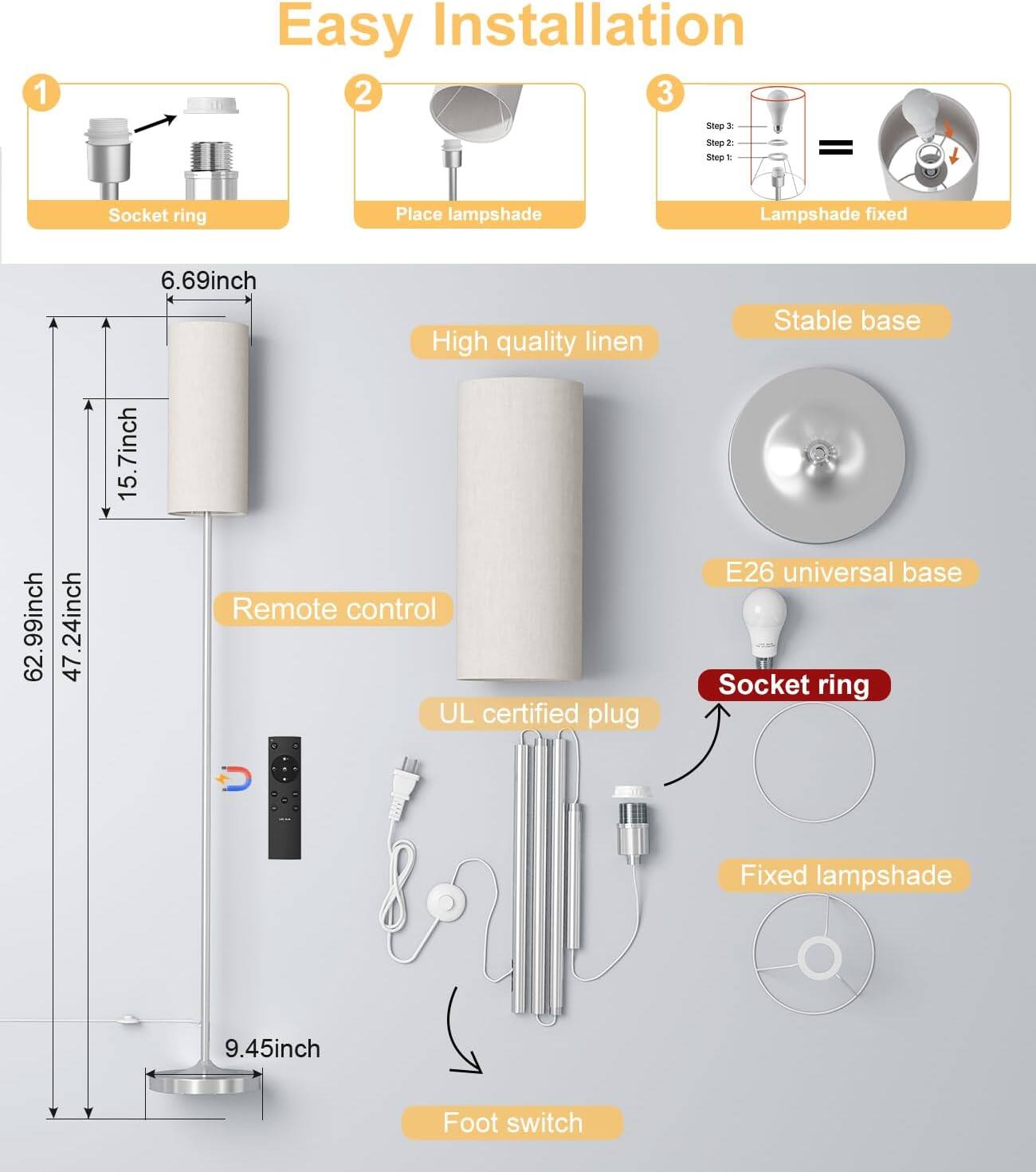 Easy Installation

1. Socket ring
2. Place lampshade
3. Lampshade fixed

- High quality linen
- Stable base
- E26 universal base
- Remote control
- UL certified plug
- Socket ring
- Fixed lampshade
- Foot switch

Dimensions:
- 62.99inch
- 47.24inch
- 15.7inch
- 6.69inch
- 9.45inch