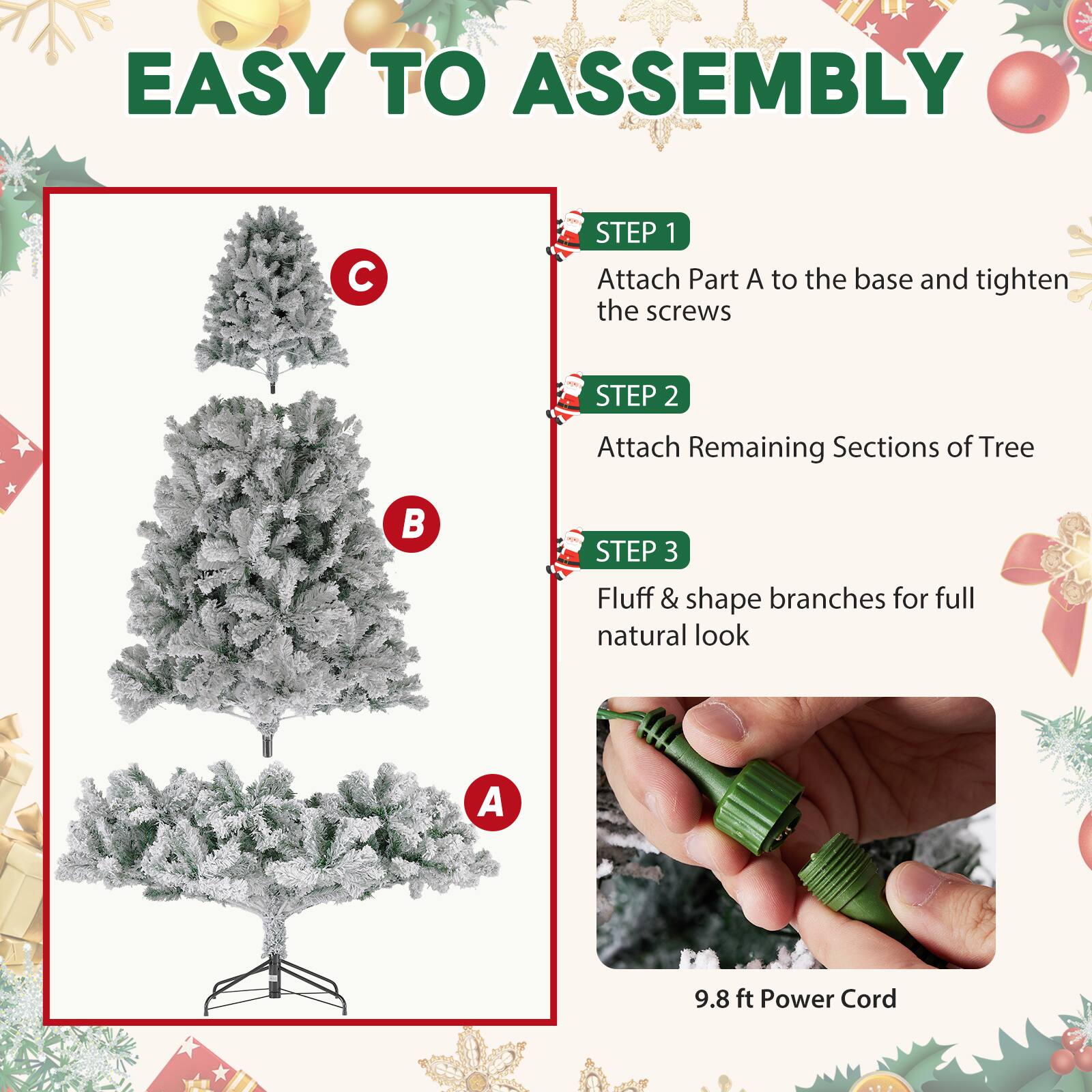 EASY TO ASSEMBLY

STEP 1 Attach Part A to the base and tighten the screws
STEP 2 Attach Remaining Sections of Tree
STEP 3 Fluff & shape branches for full natural look

9.8 ft Power Cord