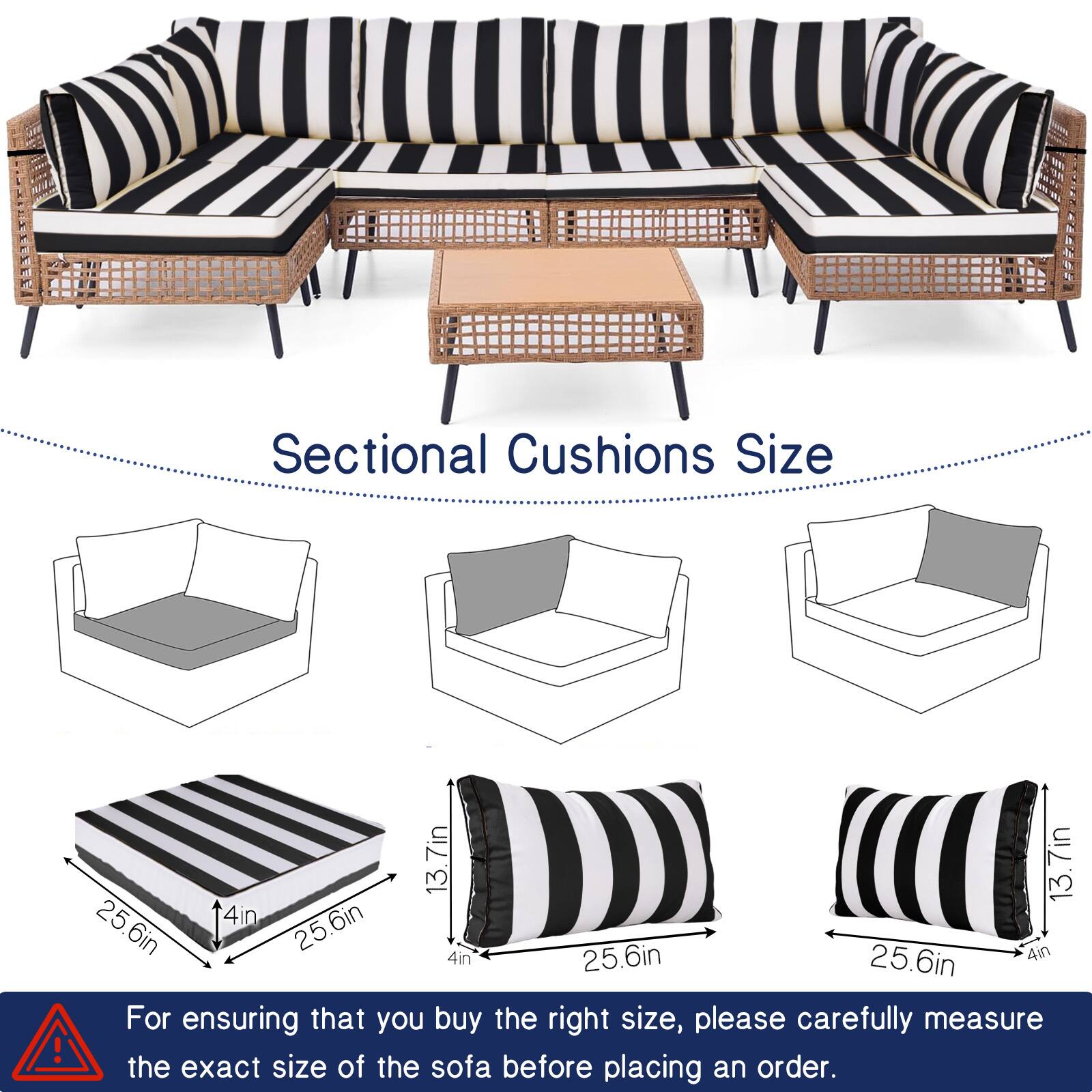 Sectional Cushions Size

13.7in x 13.7in x 4in  
25.6in x 25.6in x 4in  
25.6in x 4in  
25.6in x 4in  

For ensuring that you buy the right size, please carefully measure the exact size of the sofa before placing an order.