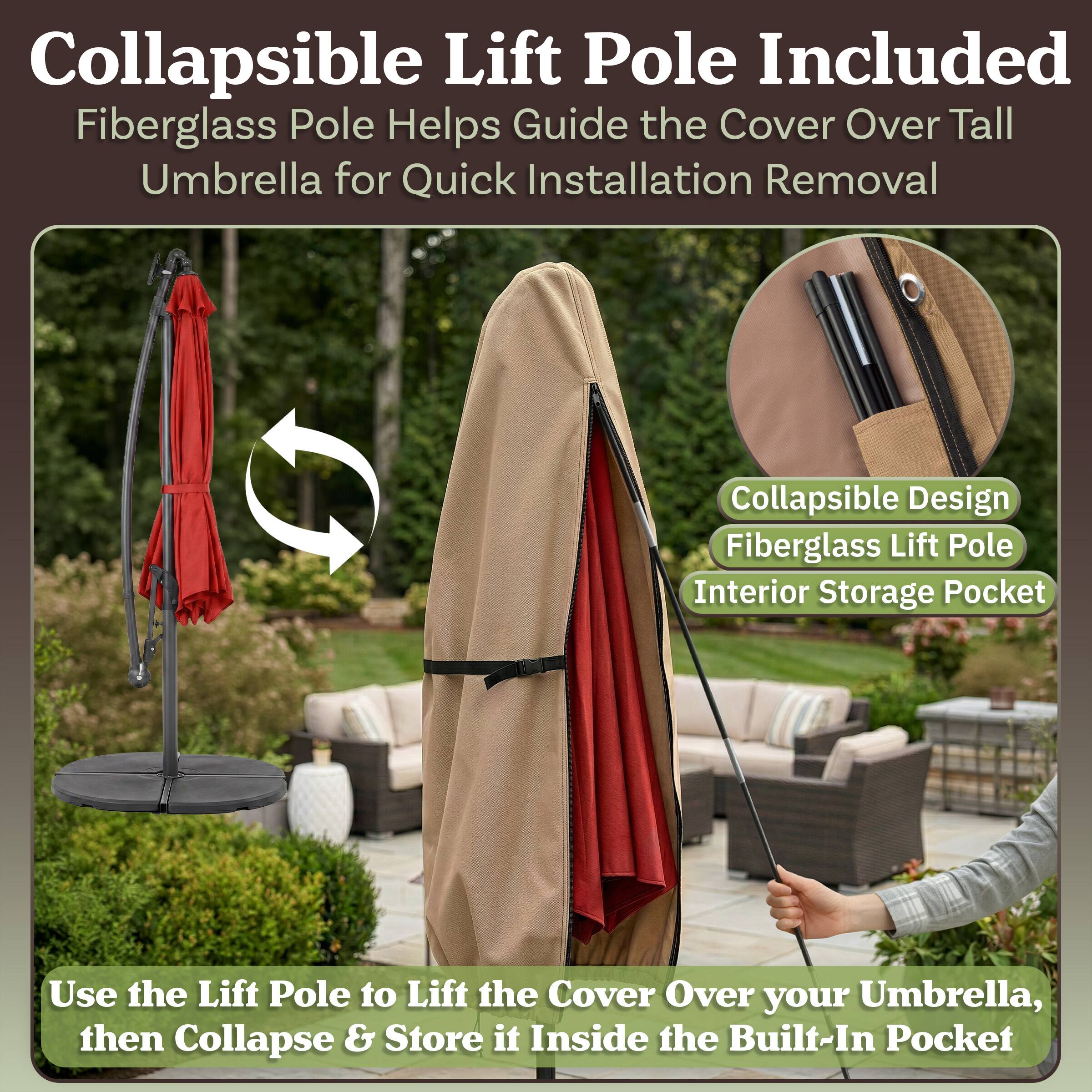 Collapsible Lift Pole Included  
Fiberglass Pole Helps Guide the Cover Over Tall Umbrella for Quick Installation Removal  
Collapsible Design  
Fiberglass Lift Pole  
Interior Storage Pocket  

Use the Lift Pole to Lift the Cover Over your Umbrella, then Collapse & Store it Inside the Built-In Pocket