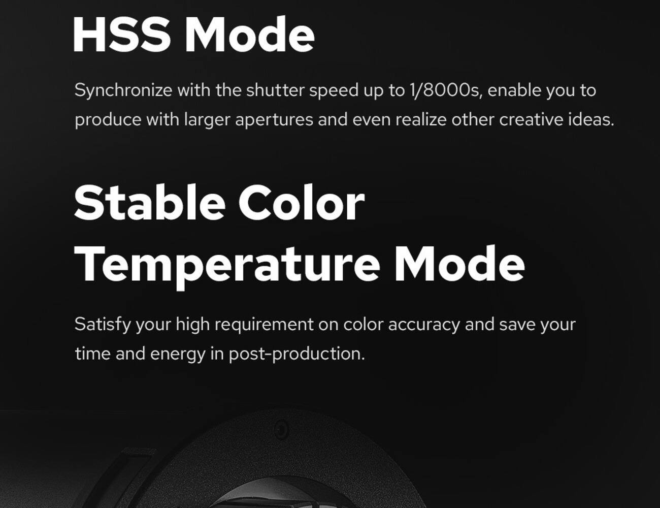 HSS Mode  
Synchronize with the shutter speed up to 1/8000s, enable you to produce with larger apertures and even realize other creative ideas.

Stable Color Temperature Mode  
Satisfy your high requirement on color accuracy and save your time and energy in post-production.