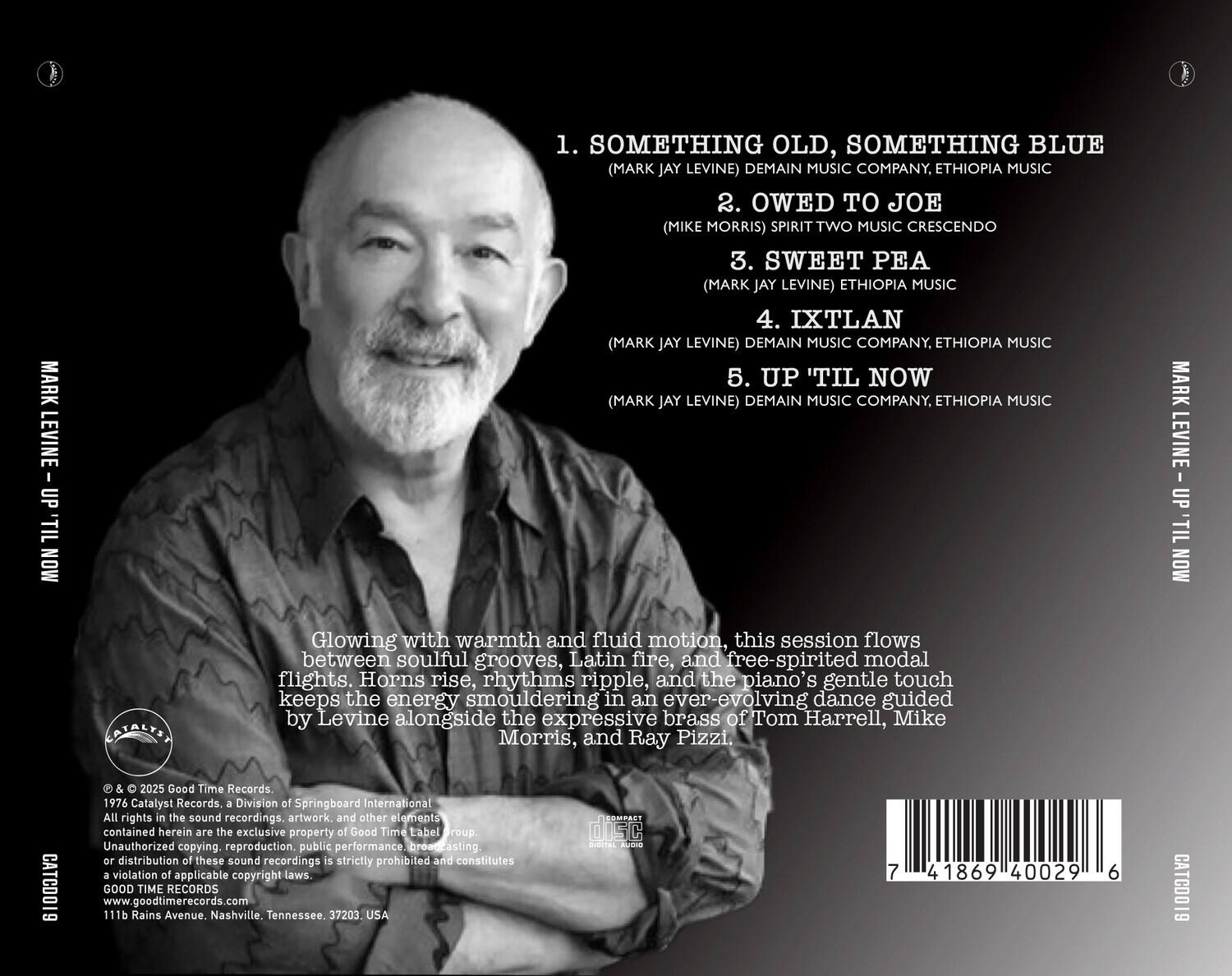 MARK LEVINE UP 'TIL MON

1. SOMETHING OLD, SOMETHING BLUE  
(MARK JAY LEVINE) DEMAIN MUSIC COMPANY, ETHIOPIA MUSIC

2. OWED TO JOE  
(MIKE MORRIS) SPIRIT TWO MUSIC CRESCEINDO

3. SWEET PEA  
(MARK JAY LEVINE) ETHIOPIA MUSIC

4. IXTLAN  
(MARK JAY LEVINE) DEMAIN MUSIC COMPANY, ETHIOPIA MUSIC

5. UP 'TIL NOW  
(MARK JAY LEVINE) DEMAIN MUSIC COMPANY, ETHIOPIA MUSIC

Glowing with warmth and fluid motion, this session flows between soulful grooves, Latin fire, and free-spirited modal flights. Horns rise, rhythms ripple, and the piano's gentle touch keeps the energy smouldering in an ever-evolving dance guided by Levine alongside the expressive brass of Tom Harrell, Mike Morris, and Ray Pizzi.

© & 2025 Good Time Records.  
1976 Catalyst Records, a Division of Springboard International  
All rights in the sound recordings, artwork, and other elements contained herein are