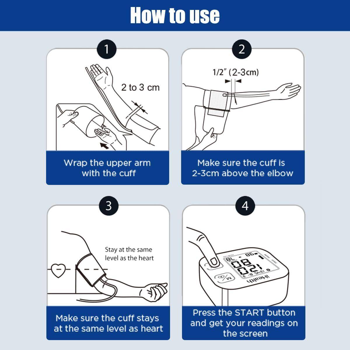How to use

1. Wrap the upper arm with the cuff
   - 2 to 3 cm

2. Make sure the cuff is 2-3 cm above the elbow
   - 1/2" (2-3 cm)

3. Make sure the cuff stays at the same level as the heart
   - Stay at the same level as the heart

4. Press the START button and get your readings on the screen