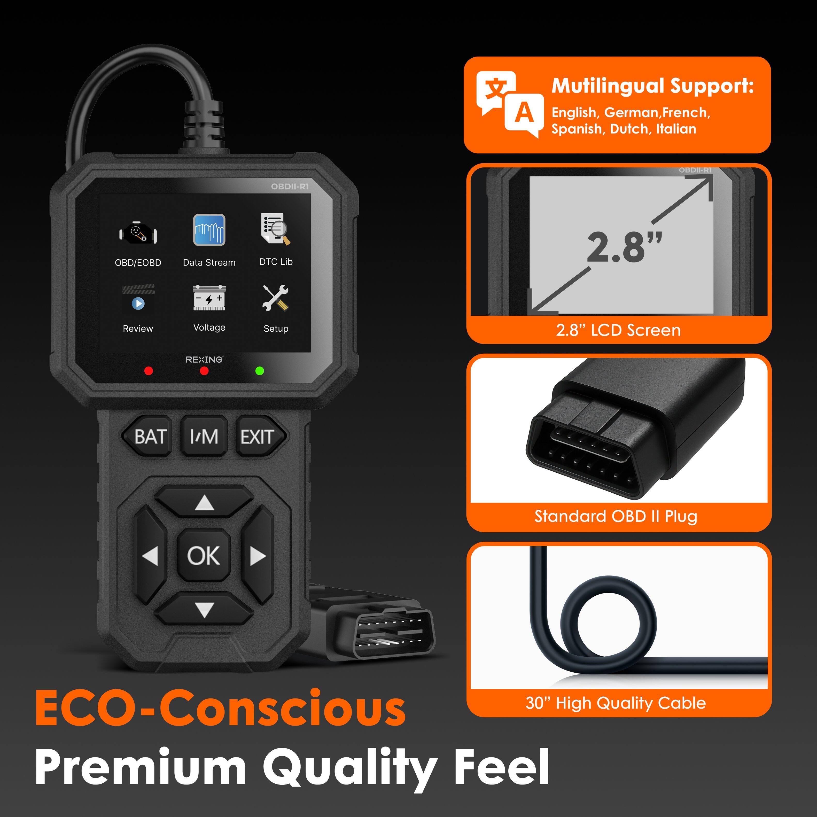 Multilingual Support: English, German, French, Spanish, Dutch, Italian

ORDII-RI OBD/EOBD Data Stream DTC Lib 2.8" Review Voltage Setup 2.8" LCD Screen REXING BAT I/M EXIT Standard OBD II Plug

ECO-Conscious Premium Quality Feel

30" High Quality Cable