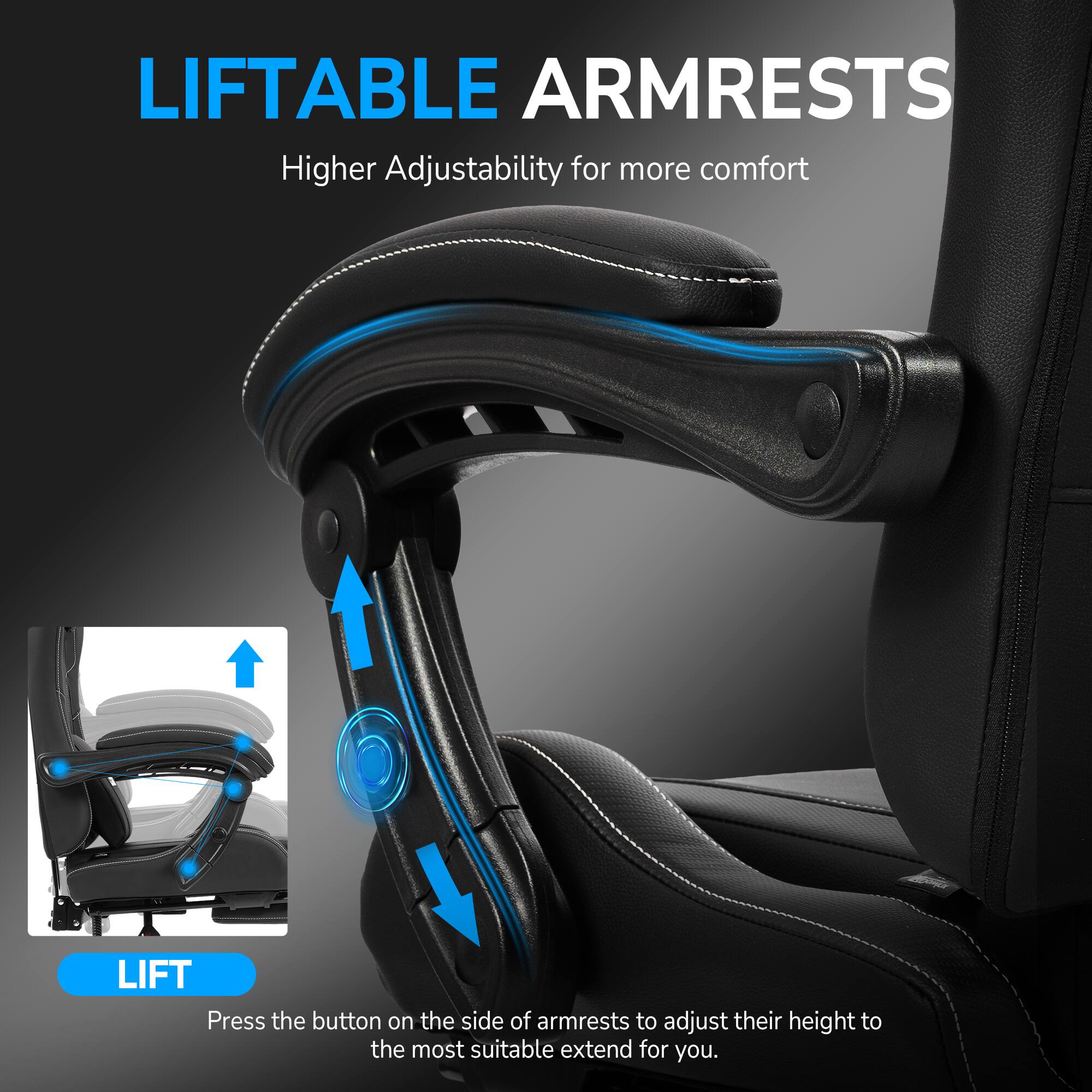 LIFTABLE ARMRESTS  
Higher Adjustability for more comfort  

Press the button on the side of armrests to adjust their height to the most suitable extend for you.