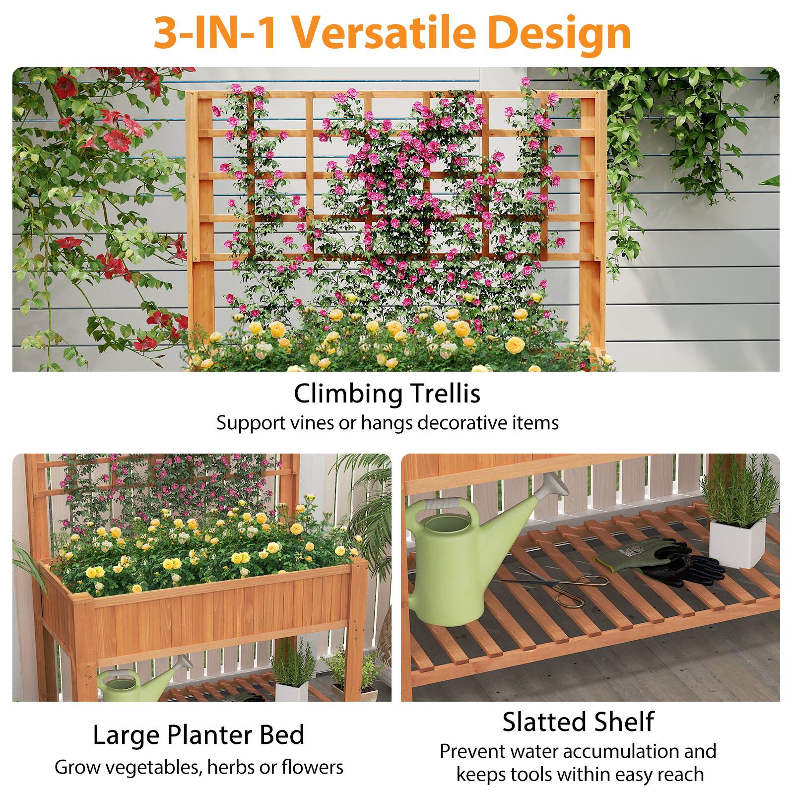 3-IN-1 Versatile Design

Climbing Trellis  
Support vines or hangs decorative items

Large Planter Bed  
Grow vegetables, herbs or flowers

Slatted Shelf  
Prevent water accumulation and keeps tools within easy reach