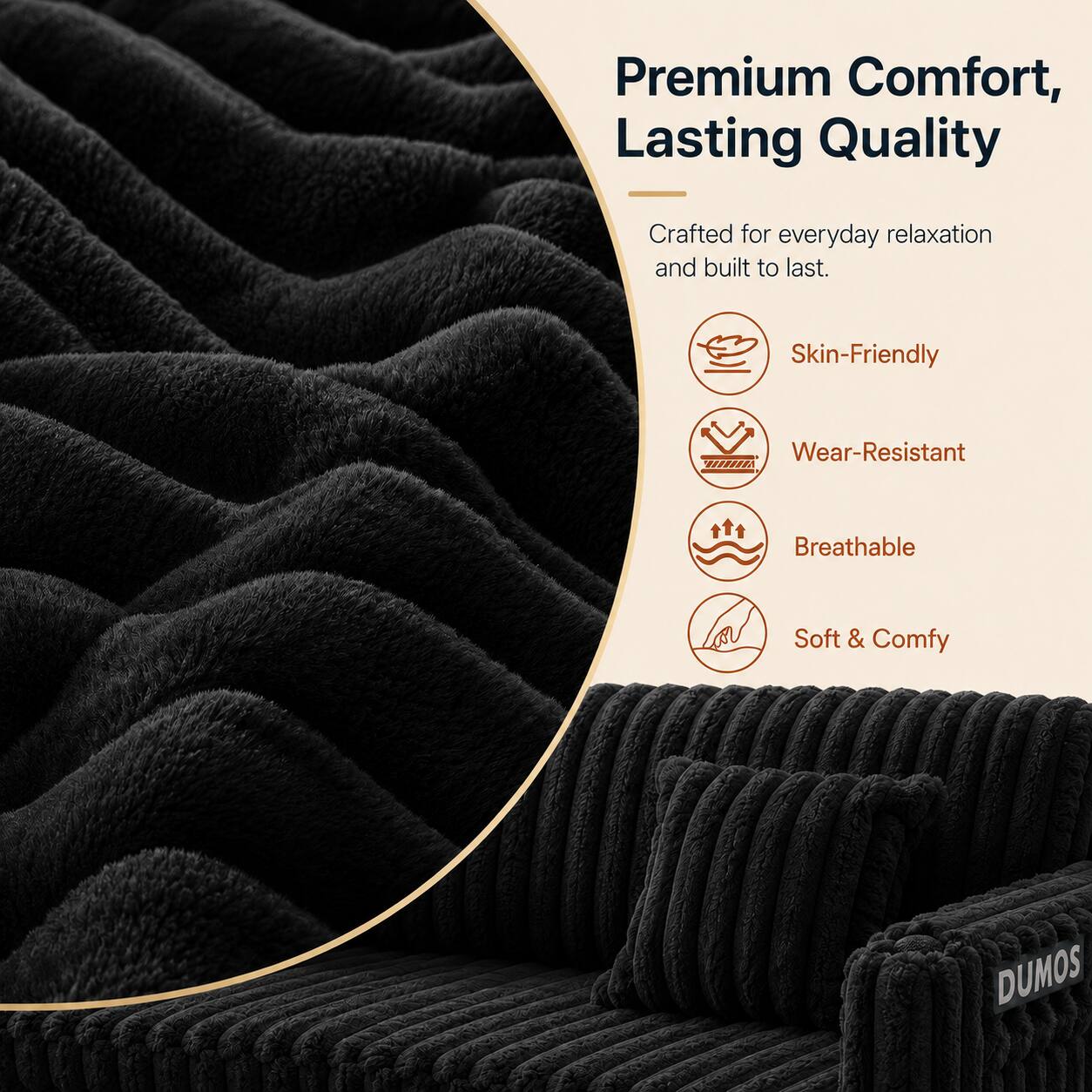 Premium Comfort, Lasting Quality  
Crafted for everyday relaxation and built to last.  
Skin-Friendly  
Wear-Resistant  
Breathable  
Soft & Comfy  
DUMOS