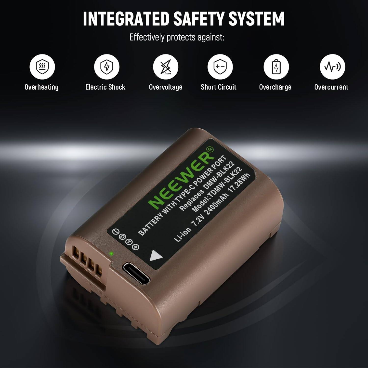 INTEGRATED SAFETY SYSTEM  
Effectively protects against:  
- Overheating  
- Electric Shock  
- Overvoltage  
- Short Circuit  
- Overcharge  
- Overcurrent  

PORT NEENER POWER DMW-BLK22 BLK22  
17.28Wh TYPE-CPOWER  
Replaces Model: TDMW-BLK22  
2400mAh  
7.2V  
Li-ion  

BATTERY WITH TYPE-C POWER PORT  
DMW-BLK22  
17.28Wh  
7.2V 2400mAh