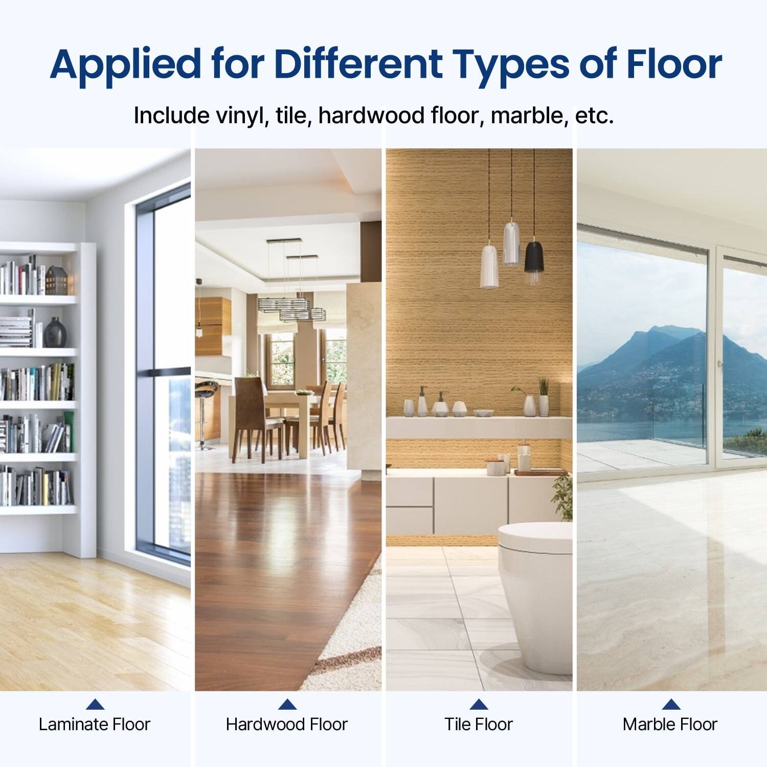 Applied for Different Types of Floor  
Include vinyl, tile, hardwood floor, marble, etc.  

Laminate Floor  
Hardwood Floor  
Tile Floor  
Marble Floor