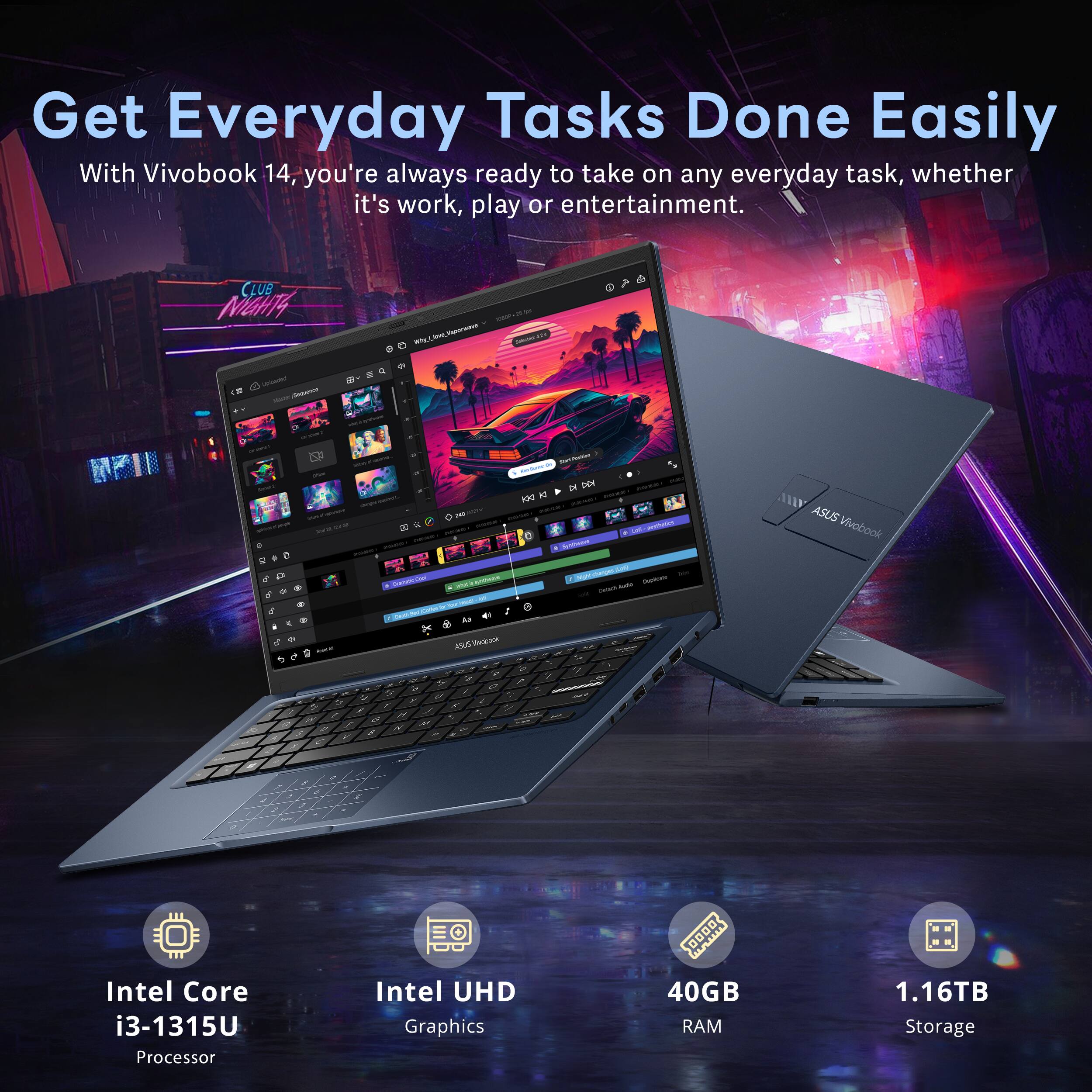 Get Everyday Tasks Done Easily

With Vivobook 14, you're always ready to take on any everyday task, whether it's work, play or entertainment.

- Intel Core i3-1315U Processor
- Intel UHD Graphics
- 40GB RAM
- 1.16TB Storage
