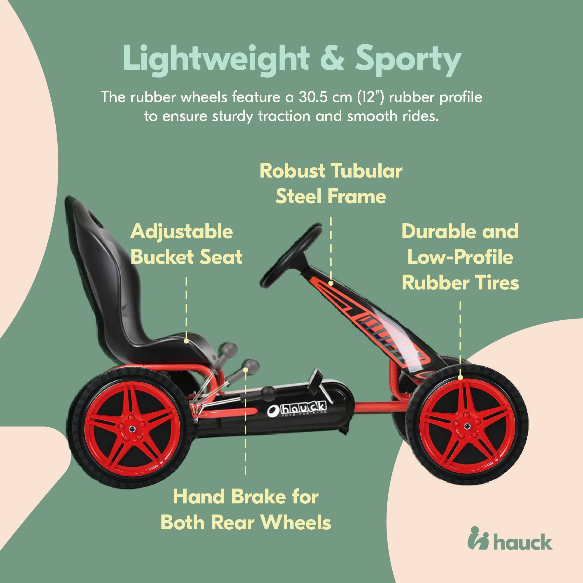 Lightweight & Sporty  
The rubber wheels feature a 30.5 cm (12") rubber profile to ensure sturdy traction and smooth rides.  

Robust Tubular Steel Frame  
Adjustable Bucket Seat  
Durable and Low-Profile Rubber Tires  
Hand Brake for Both Rear Wheels  

hauck