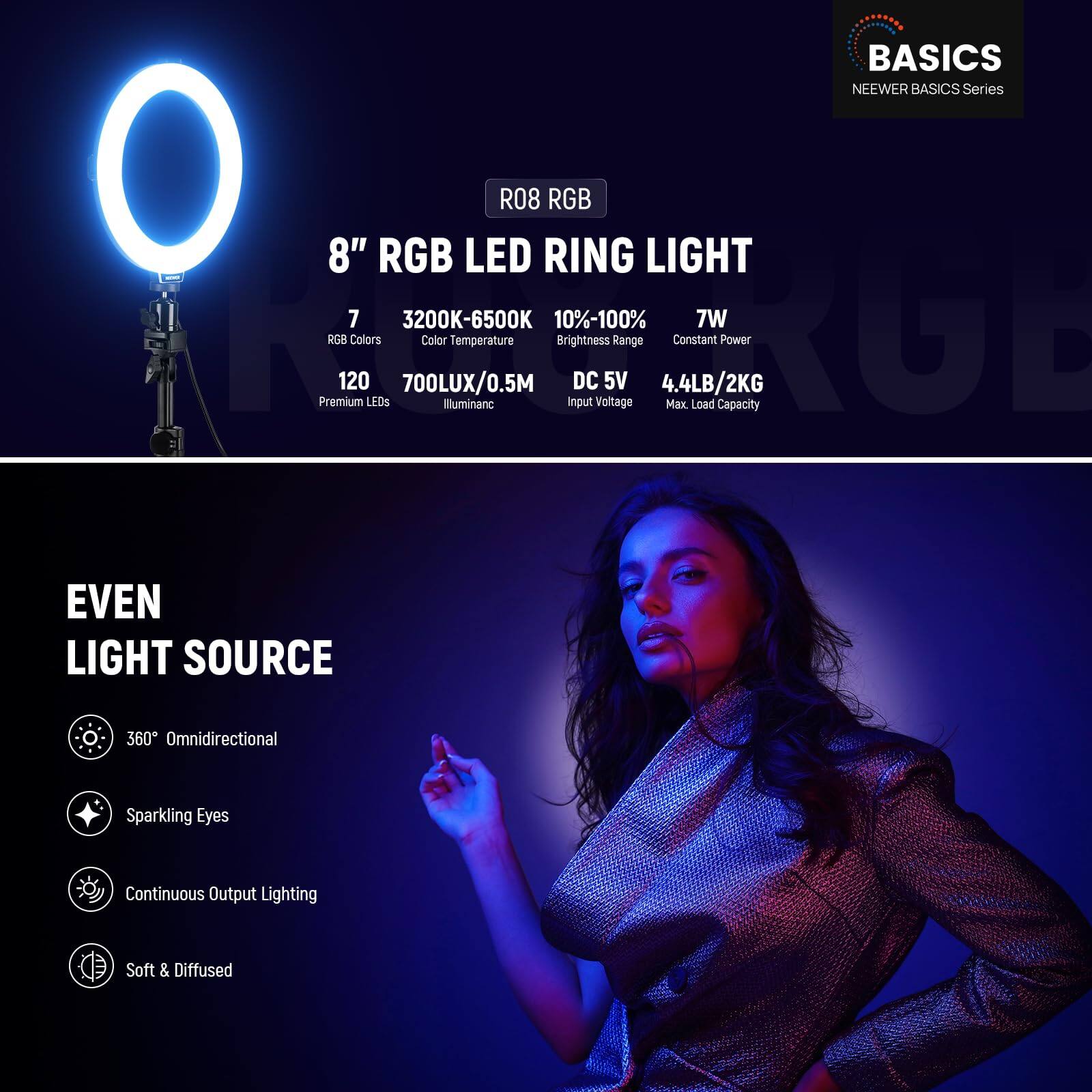 BASICS NEWER BASICS Series O 8" RGB LED R08 RING RGB LIGHT

- 7 RGB Colors
- 3200K-6500K Color Temperature
- 10%-100% Brightness Range
- 7W Constant Power
- 120 Premium LEDs
- 700LUX/0.5M Illuminance
- DC 5V Input Voltage
- 4.4LB/2KG Max Load Capacity

EVEN LIGHT SOURCE
- 360° Omnidirectional
- Sparkling Eyes
- Continuous Output Lighting
- Soft & Diffused