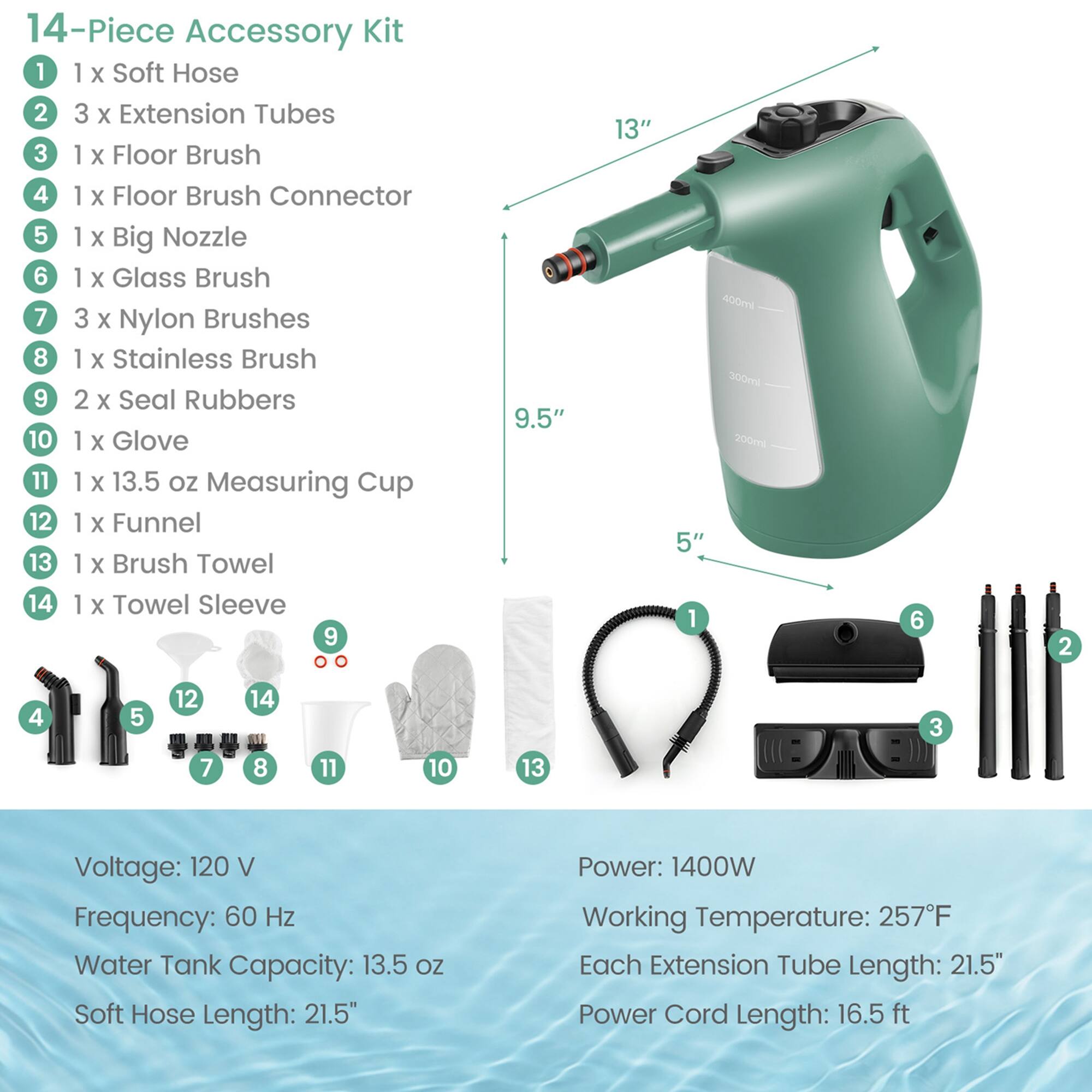 14-Piece Accessory Kit  
1. 1 x Soft Hose  
2. 3 x Extension Tubes  
3. 1 x Floor Brush  
4. 1 x Floor Brush Connector  
5. 1 x Big Nozzle  
6. 1 x Glass Brush  
7. 3 x Nylon Brushes  
8. 1 x Stainless Brush  
9. 2 x Seal Rubbers  
10. 1 x Glove  
11. 1 x 13.5 oz Measuring Cup  
12. 1 x Funnel  
13. 1 x Brush Towel  
14. 1 x Towel Sleeve  

Voltage: 120 V  
Frequency: 60 Hz  
Water Tank Capacity: 13.5 oz  
Soft Hose Length: 21.5"  
Power: 1400W  
Working Temperature: 257°F  
Each Extension Tube Length: 21.5"  
Power Cord Length: 16.5 ft