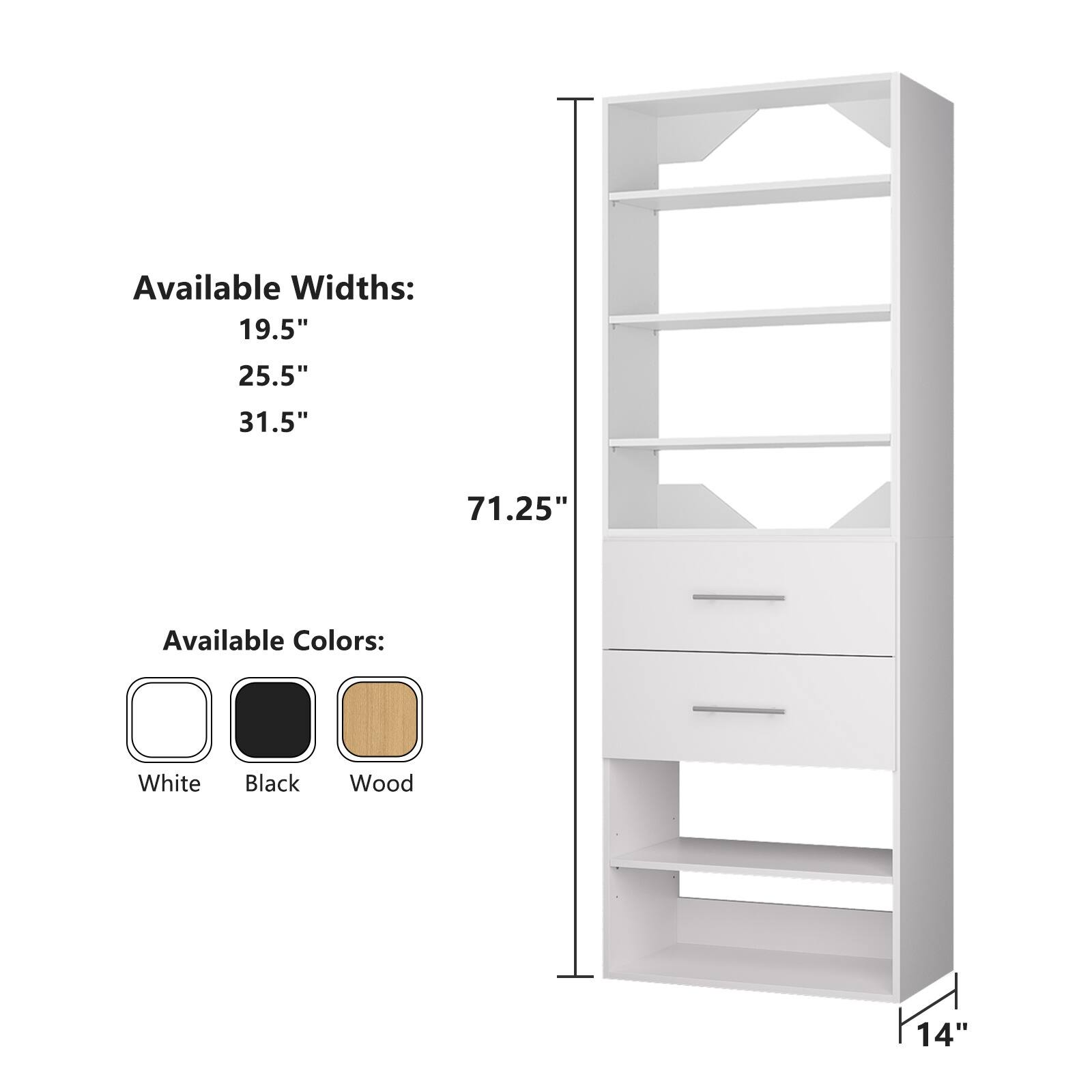 Available Widths:  
19.5"  
25.5"  
31.5"  

Available Colors:  
White  
Black  
Wood  

Height: 71.25"  
Depth: 14"