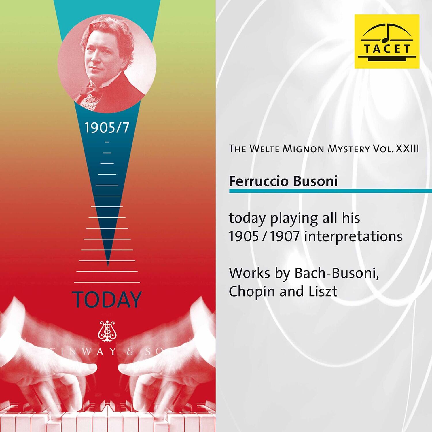 TACET 1905/7  
THE WELTE MIGNON MYSTERY VOL. XXIII  
Ferruccio Busoni  
today playing all his 1905/1907 interpretations  
TODAY  
Works by Bach-Busoni, Chopin and Liszt  
INWAY & SO