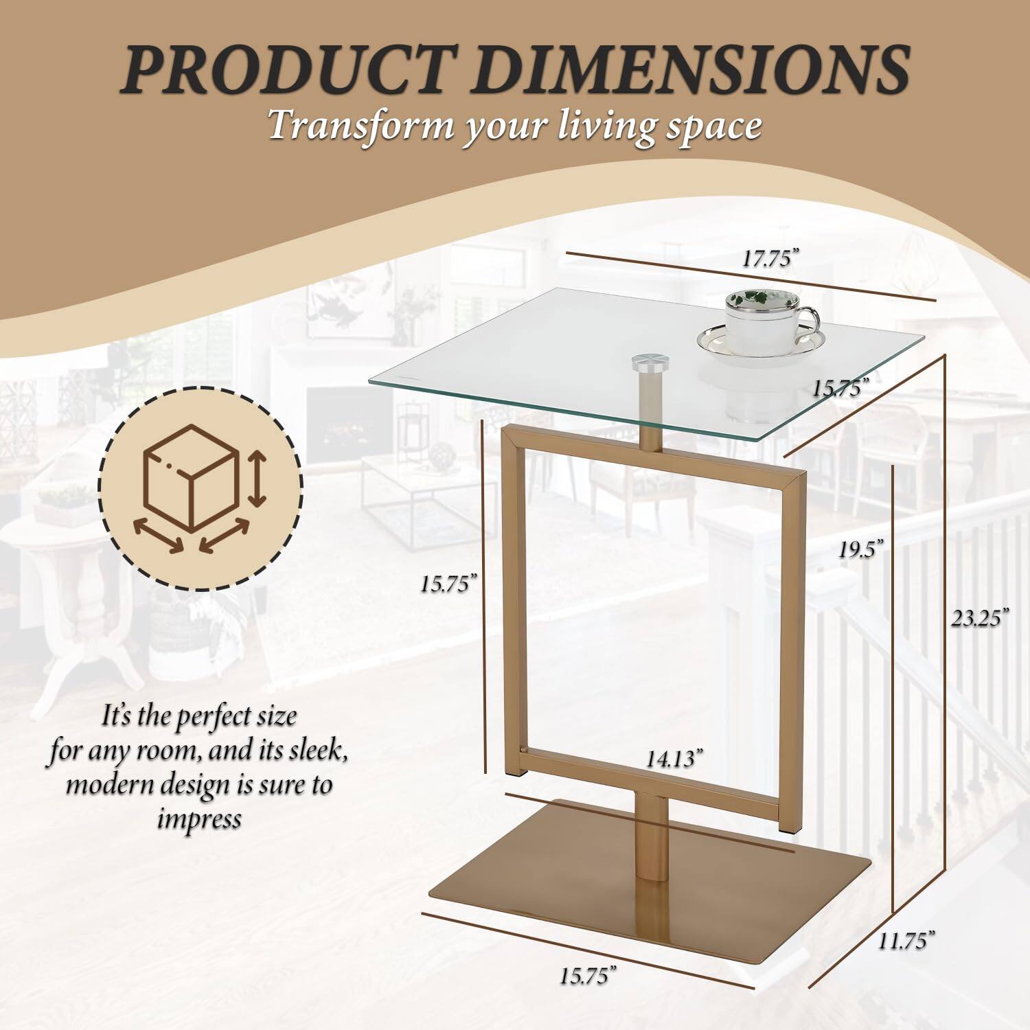 PRODUCT DIMENSIONS  
Transform your living space  

It's the perfect size for any room, and its sleek, modern design is sure to impress  

- 17.75"  
- 15.75"  
- 19.5"  
- 23.25"  
- 14.13"  
- 15.75"  
- 11.75"  
- 15.75"