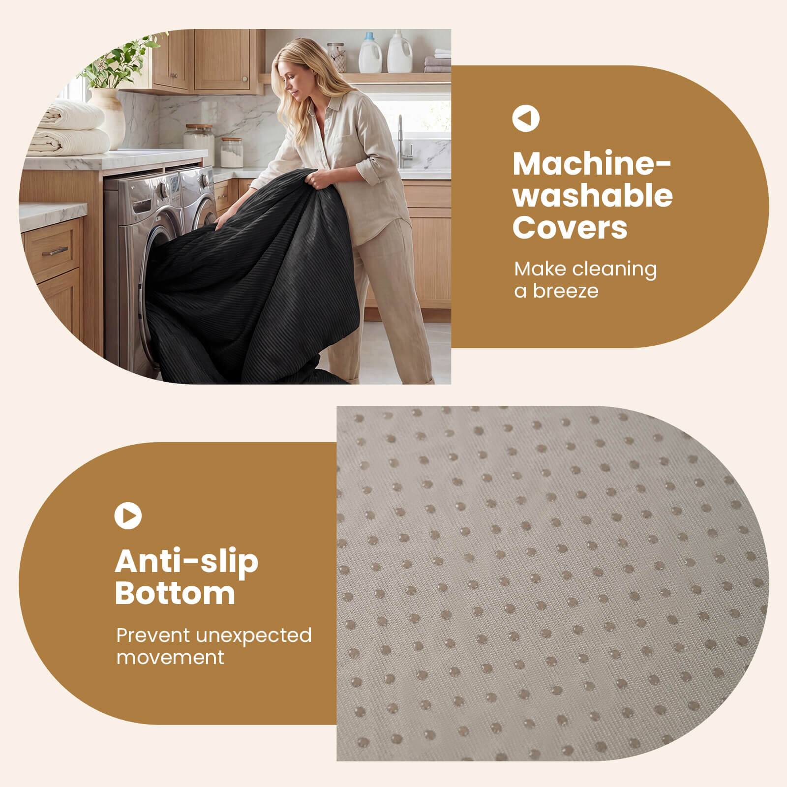 Machine-washable Covers  
Make cleaning a breeze  

Anti-slip Bottom  
Prevent unexpected movement