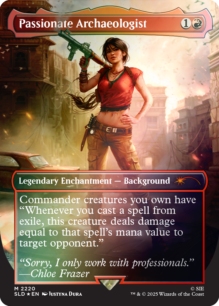 Passionate Archaeologist  
1  
Legendary Enchantment — Background  
Commander creatures you own have "Whenever you cast a spell from exile, this creature deals damage equal to that spell's mana value to target opponent."  
"Sorry, I only work with professionals." — Chloe Frazer  
M 2220 SLD EN  
JUSTYNA DURA  
© SIE TM & © 2025 Wizards of the Coast