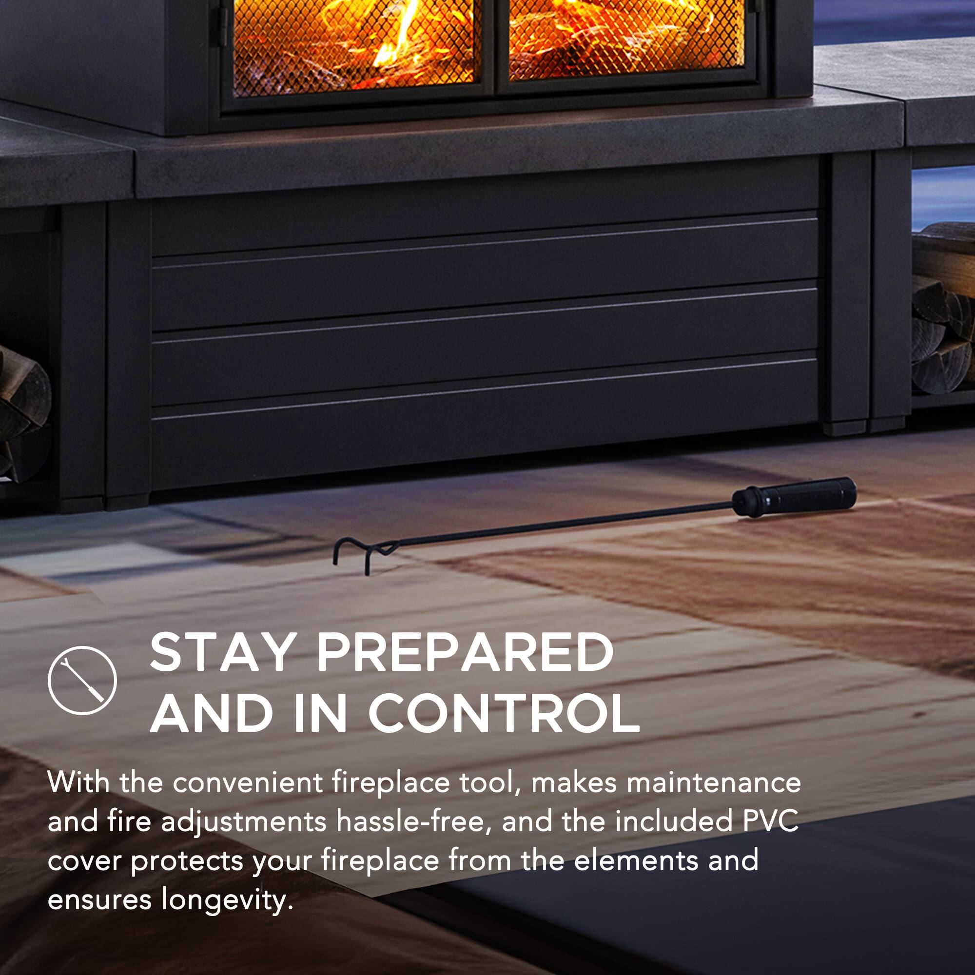 STAY PREPARED AND IN CONTROL

With the convenient fireplace tool, makes maintenance and fire adjustments hassle-free, and the included PVC cover protects your fireplace from the elements and ensures longevity.