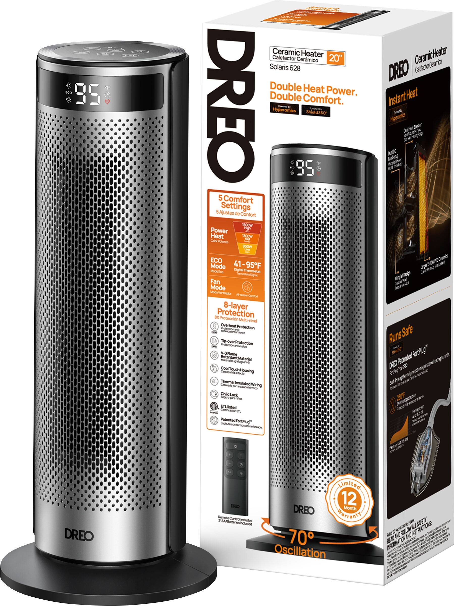 **DREO**

**Ceramic Heater 20" Ceramic Heater Cermico Solaris 628**

**Double Heat Power. Double Comfort.**

**Instant Heat**

**5 Comfort Settings**

**Power Heat**

**ECO Mode**

**Fan Mode**

**8-layer Protection**

**Overheat Protection**

**Flame Protection**

**Cool Touch Housing**

**Thermal Insulated Wiring**

**Child Lock**

**V-0 Rated Material**

**Patented ForPlug™**

**Limited 12 Month Warranty**

**70° Oscillation**

**500W High Power**

**1000W High Power**

**41-95°F**

**ECO Mode**

**Fan Mode**

**8-layer Protection**

**Overheat Protection**

**Flame Protection**

**Cool Touch Housing**

**Thermal Insulated Wiring**

**Child Lock**

**V-0 Rated Material**

**Patented ForPlug™**

**Limited 12 Month Warranty**

**70° Oscillation**

**Instant Heat**

**Double Heat Power. Double Comfort.**

**5 Comfort Settings**

**Power Heat**

**ECO Mode**

**Fan Mode**

**8-layer Protection**

**Overheat Protection**

**Flame Protection**

**Cool Touch Housing**

**Thermal Insulated Wiring**

**Child Lock**

**V-0 Rated Material**

**Patented ForPlug™**

**Limited 12 Month Warranty**

**70° Oscillation**

**Instant Heat**

**Double Heat Power. Double Comfort.**

**5 Comfort Settings**

**Power Heat**

**ECO Mode**

**Fan Mode**

**8-layer Protection**

**Overheat Protection**

**Flame Protection**

**Cool Touch Housing**

**Thermal Insulated Wiring**

**Child Lock**

**V-0 Rated Material**

**Patented ForPlug™**

**Limited 12 Month Warranty**

**70° Oscillation**

**Instant Heat**

**Double Heat Power. Double Comfort.**

**5 Comfort Settings**

**Power Heat**

**ECO Mode**

**Fan Mode**

**8-layer Protection**

**Overheat Protection**

**Flame Protection**

**Cool Touch Housing**

**Thermal Insulated Wiring**

**Child Lock**

**V-0 Rated Material**

**Patented ForPlug™**

**Limited 12 Month Warranty**

**70° Oscillation**

**Instant Heat**

**Double Heat Power. Double Comfort.**

**5 Comfort Settings**

**Power Heat**

**ECO Mode**

**