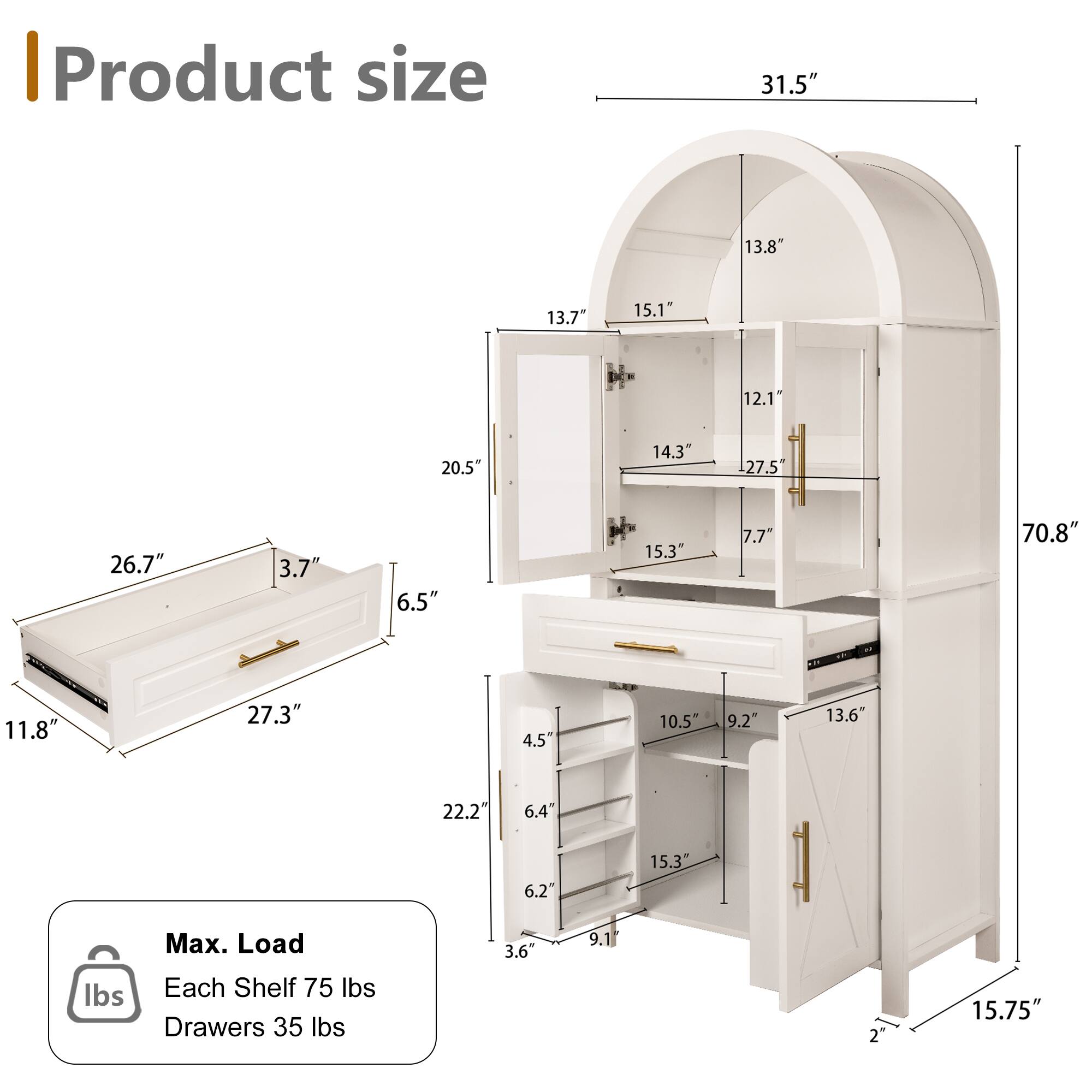 Product size  
31.5"  
13.8"  
13.7"  
15.1"  
12.1"  
20.5"  
14.3"  
27.5"  
26.7"  
3.7"  
6.5"  
15.3"  
7.7"  
70.8"  
11.8"  
27.3"  
4.5"  
10.5"  
9.2"  
13.6"  
22.2"  
6.4"  
6.2"  
15.3"  

Max. Load  
Each Shelf 75 lbs  
Drawers 35 lbs