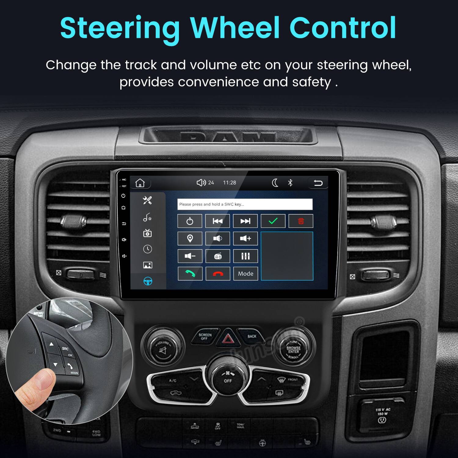 Steering Wheel Control  
Change the track and volume etc on your steering wheel, provides convenience and safety.  

DAR  
24  
11:28  
U  
Please press and hold I SWC key..  
o  
+  
Mode  
SRC OK MAIN  
A/C  
SCREEN BACK NO BROWSE ENTER TNE OFF  
ZWD  
4WD LOW  
(49  
YOU! INHACIE,  
115V AC 150 W U