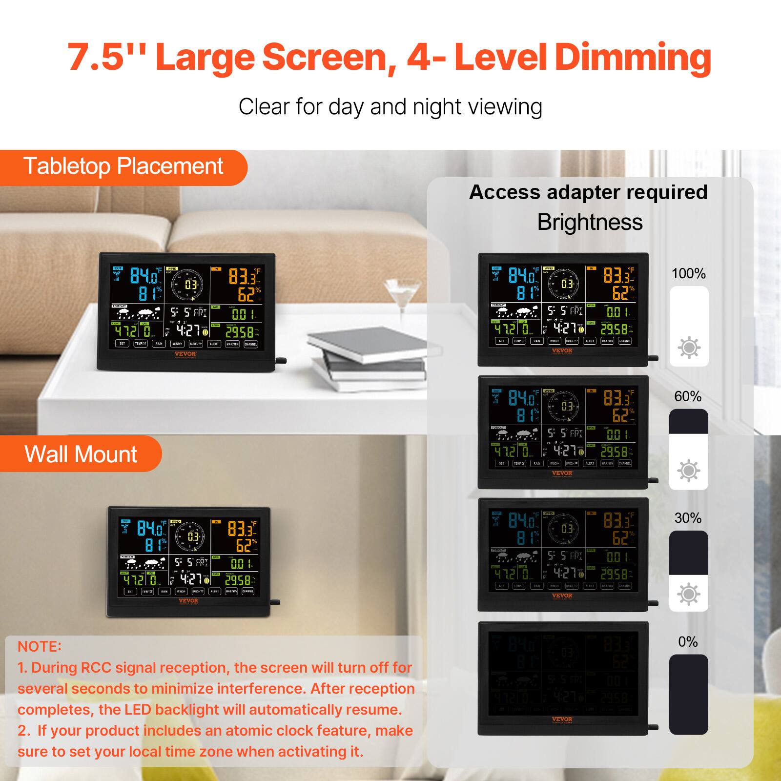 7.5" Large Screen, 4-Level Dimming  
Clear for day and night viewing  

Tabletop Placement  
Access adapter required  
Brightness  

Wall Mount  

NOTE:  
1. During RCC signal reception, the screen will turn off for several seconds to minimize interference. After reception completes, the LED backlight will automatically resume.  
2. If your product includes an atomic clock feature, make sure to set your local time zone when activating it.