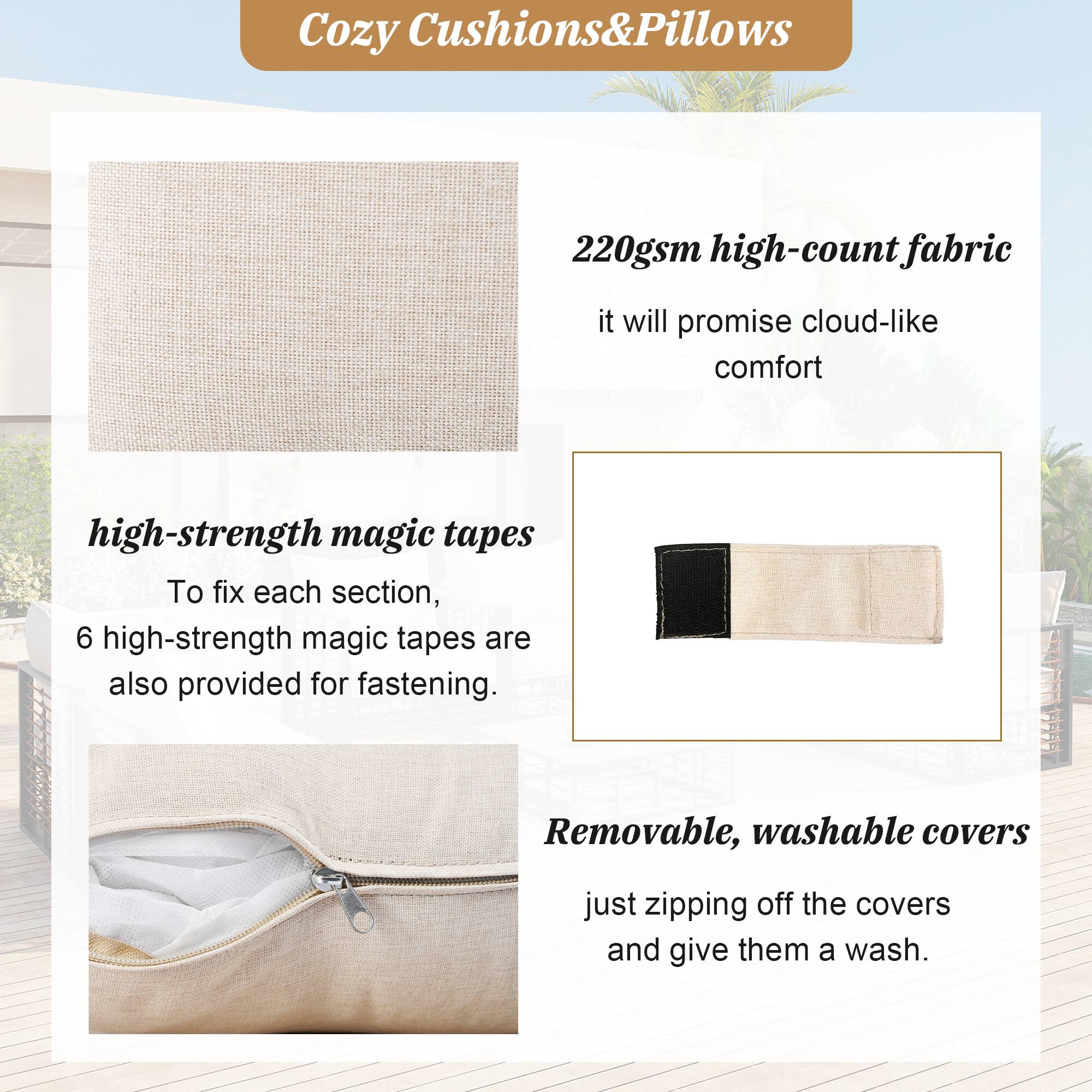 Cozy Cushions&Pillows

220gsm high-count fabric
it will promise cloud-like comfort

high-strength magic tapes
To fix each section, 6 high-strength magic tapes are also provided for fastening.

Removable, washable covers
just zipping off the covers and give them a wash.