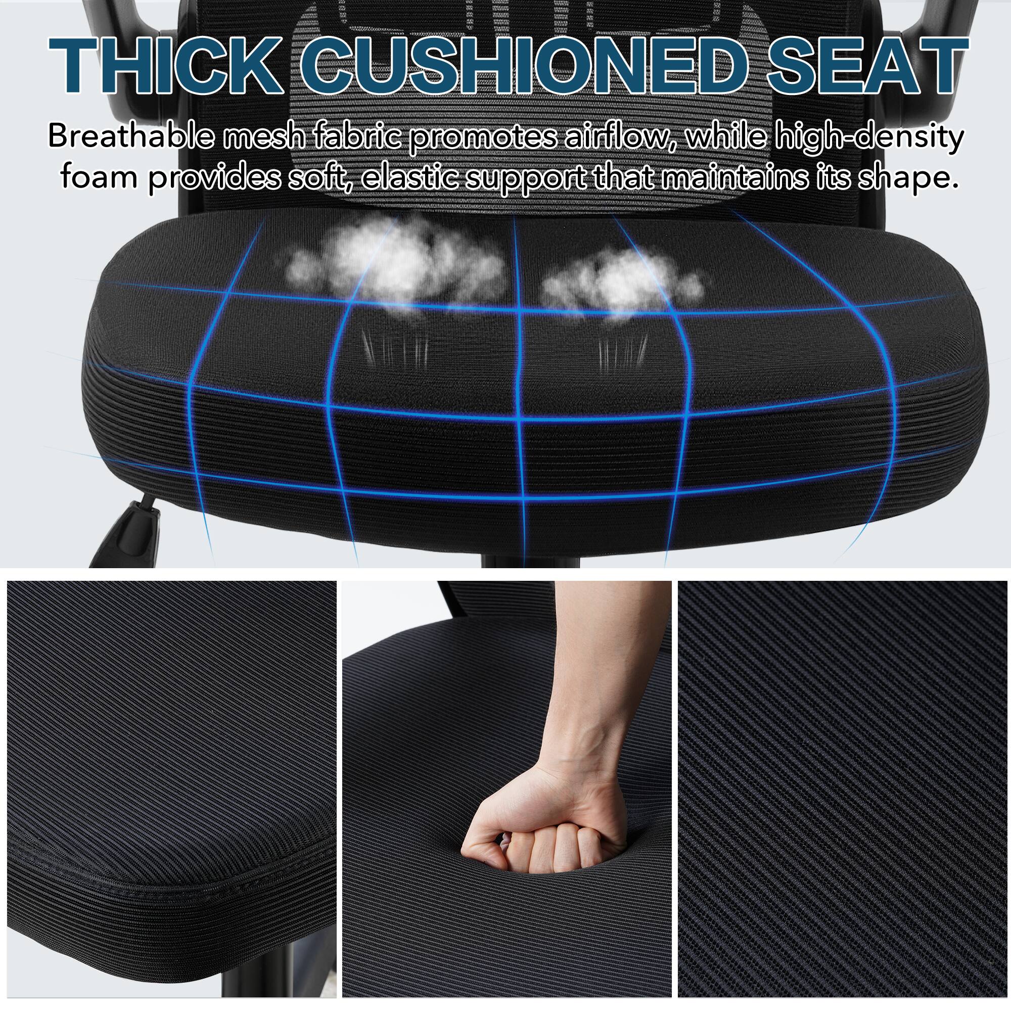 THICK CUSHIONED SEAT

Breathable mesh fabric promotes airflow, while high-density foam provides soft, elastic support that maintains its shape.
