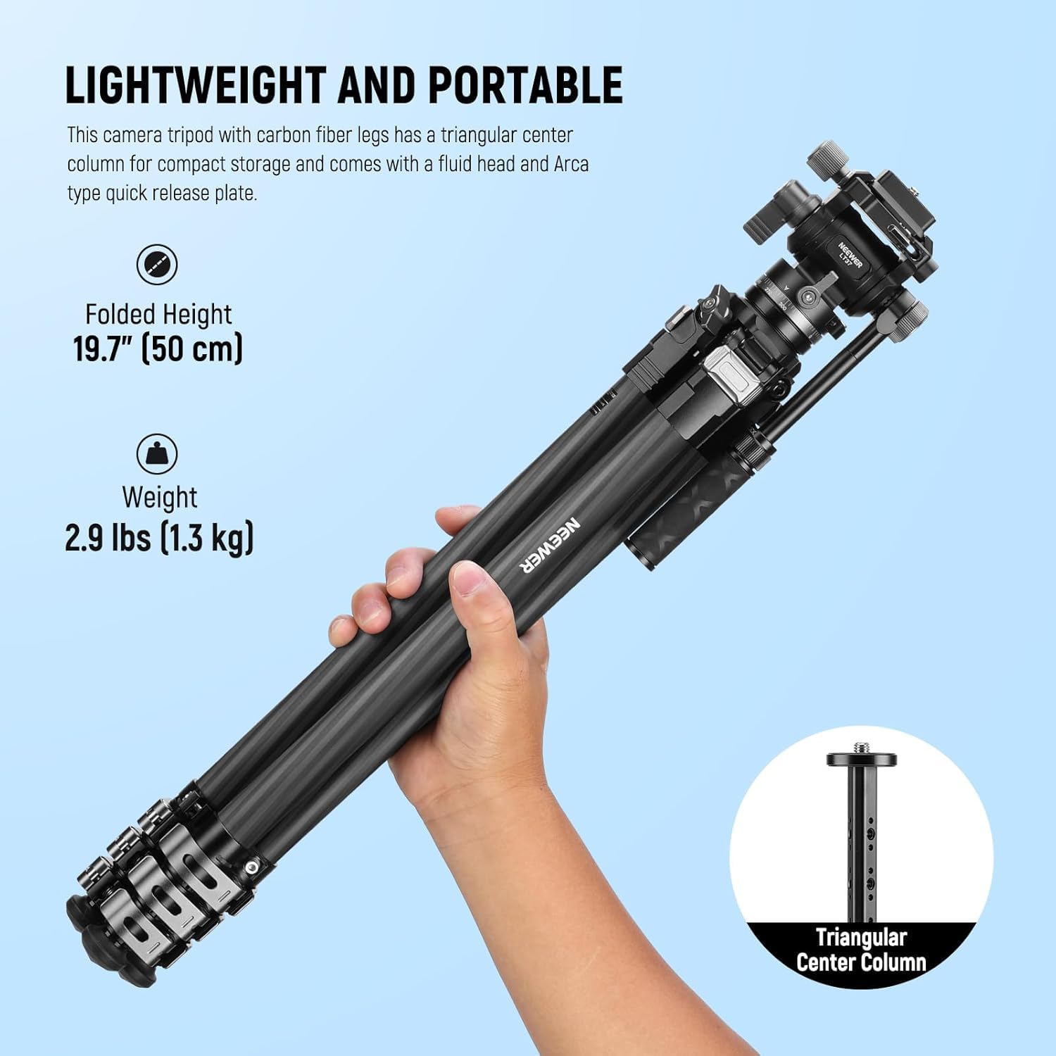LIGHTWEIGHT AND PORTABLE

This camera tripod with carbon fiber legs has a triangular center column for compact storage and comes with a fluid head and Arca type quick release plate.

- Folded Height: 19.7" (50 cm)
- Weight: 2.9 lbs (1.3 kg)

NEEWER

Triangular Center Column