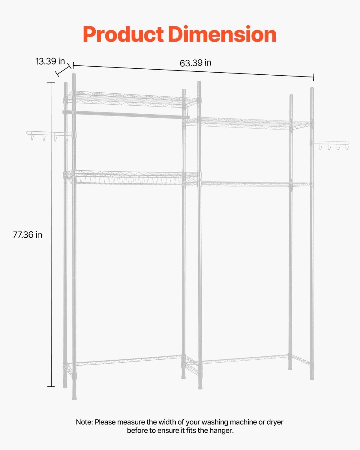 Product Dimension

13.39 in  
63.39 in  
77.36 in  

Note: Please measure the width of your washing machine or dryer before to ensure it fits the hanger.