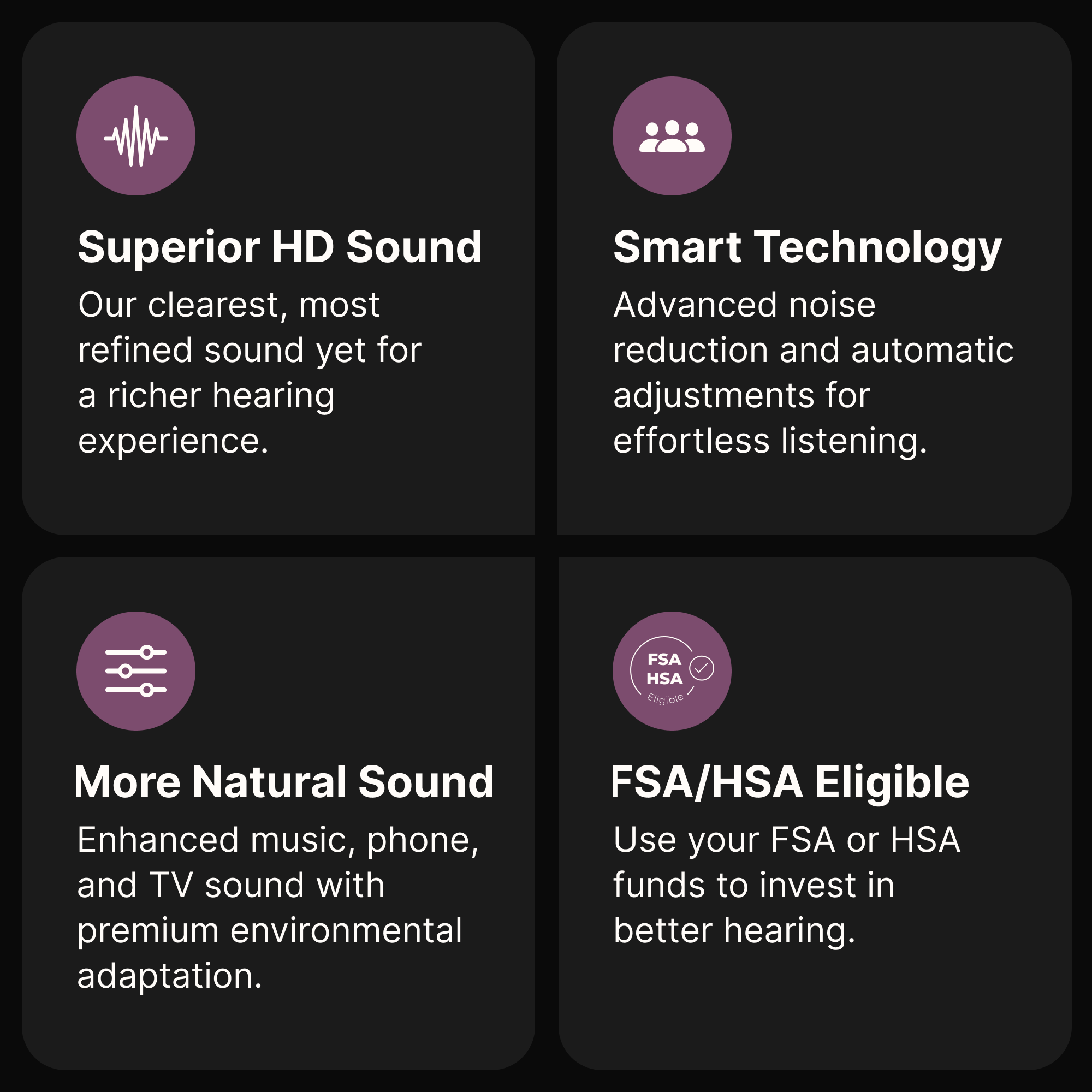 Superior HD Sound  
Our clearest, most refined sound yet for a richer hearing experience.

Smart Technology  
Advanced noise reduction and automatic adjustments for effortless listening.

More Natural Sound  
Enhanced music, phone, and TV sound with premium environmental adaptation.

FSA/HSA Eligible  
Use your FSA or HSA funds to invest in better hearing.