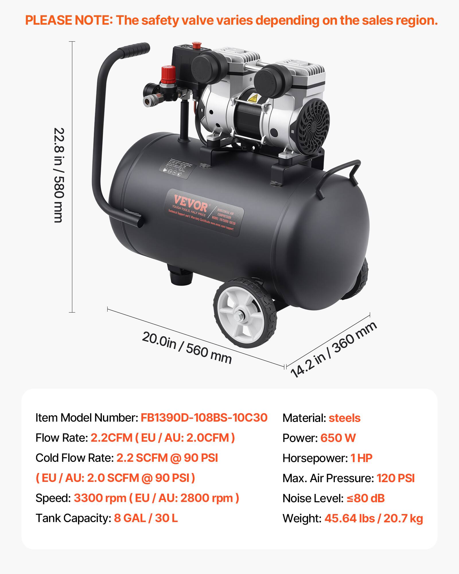 PLEASE NOTE: The safety valve varies depending on the sales region.

22.8 in / 580 mm

bectaica VEVOR HQUOT Seepy's TOOLS VOLS PRICE HORIZINOL 12 Your COMPRESSOR Reanciato

20.0in / 560 mm

mm / 360 in 14.2

Item Model Number: FB1390D-108BS-10C30
Material: steels
Flow Rate: 2.2CFM (EU / AU: 2.0CFM)
Cold Flow Rate: 2.2 SCFM @ 90 PSI (EU / AU: 2.0 SCFM @ 90 PSI)
Speed: 3300 rpm (EU / AU: 2800 rpm)
Tank Capacity: 8 GAL / 30 L
Power: 650 W
Horsepower: 1HP
Max. Air Pressure: 120 PSI
Noise Level: 80 dB
Weight: 45.64 lbs / 20.7 kg