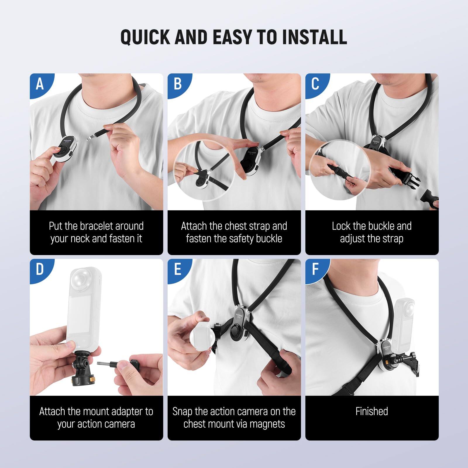 QUICK AND EASY TO INSTALL

A. Put the bracelet around your neck and fasten it

B. Attach the chest strap and fasten the safety buckle

C. Lock the buckle and adjust the strap

D. Attach the mount adapter to your action camera

E. Snap the action camera on the chest mount via magnets

F. Finished