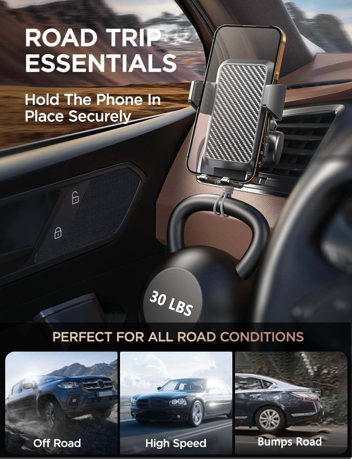 ROAD TRIP ESSENTIALS  
Hold The Phone In Place Securely  

30 LBS  
PERFECT FOR ALL ROAD CONDITIONS  

Off Road  
High Speed  
Bumps Road