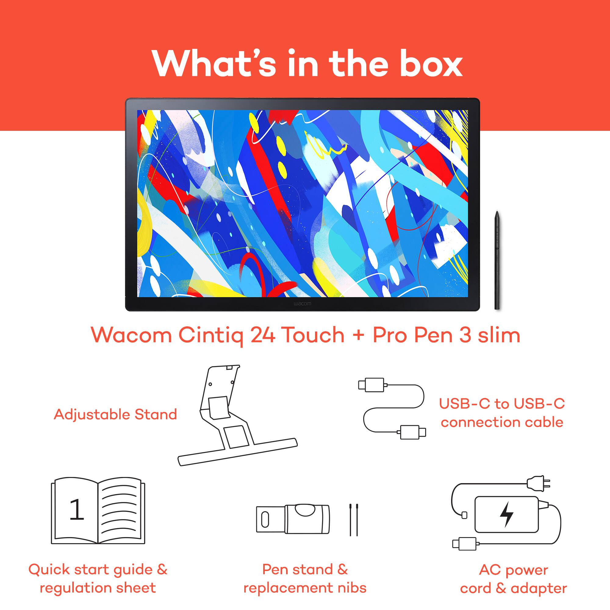 What's in the box: Wacom Cintiq 24 Touch + Pro Pen 3 slim Adjustable Stand USB-C to USB-C connection cable 1 Quick start guide & regulation sheet Pen stand & replacement nibs AC power cord & adapter