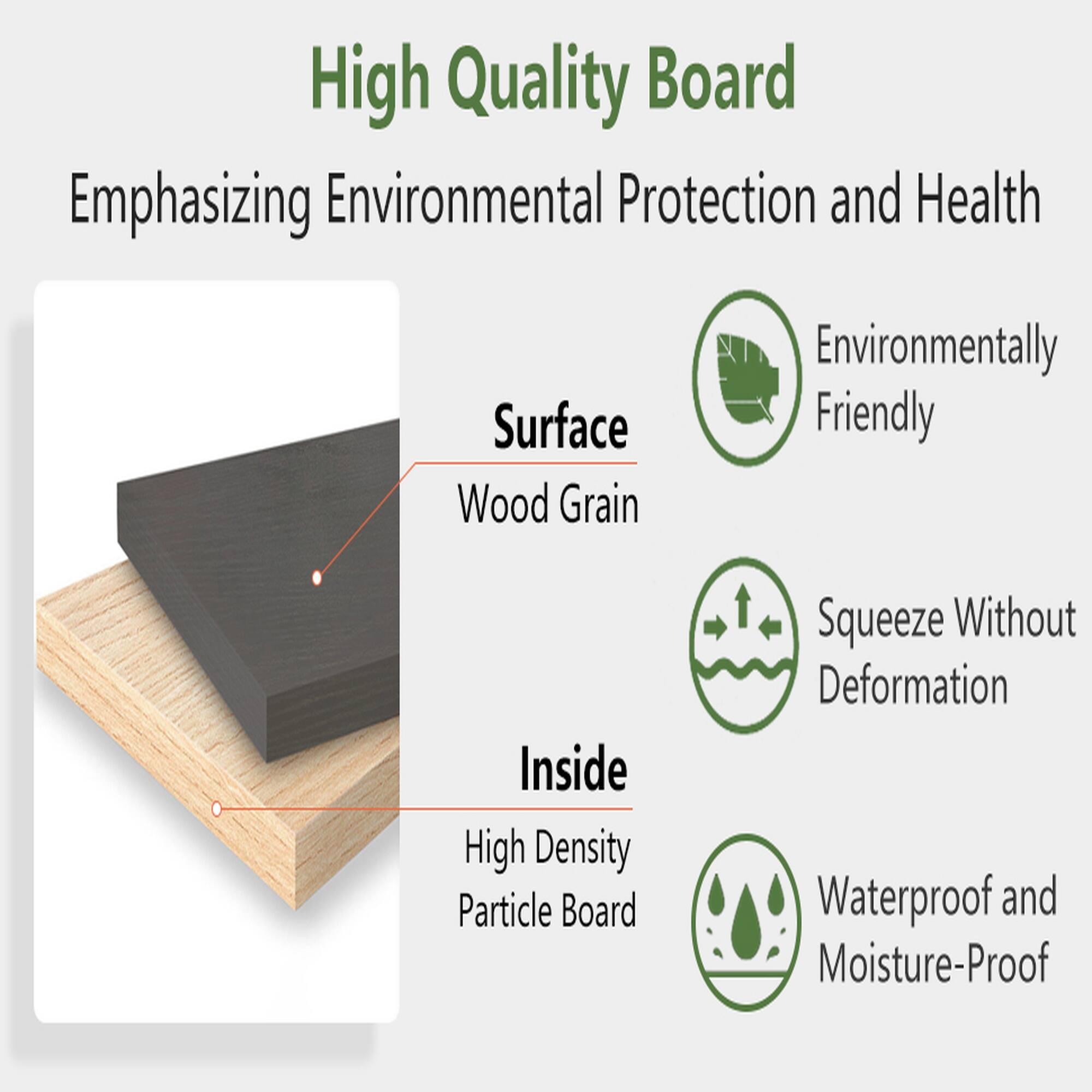 High Quality Board  
Emphasizing Environmental Protection and Health  
Surface: Wood Grain  
Inside: High Density Particle Board  
Environmentally Friendly  
Squeeze Without Deformation  
Waterproof and Moisture-Proof