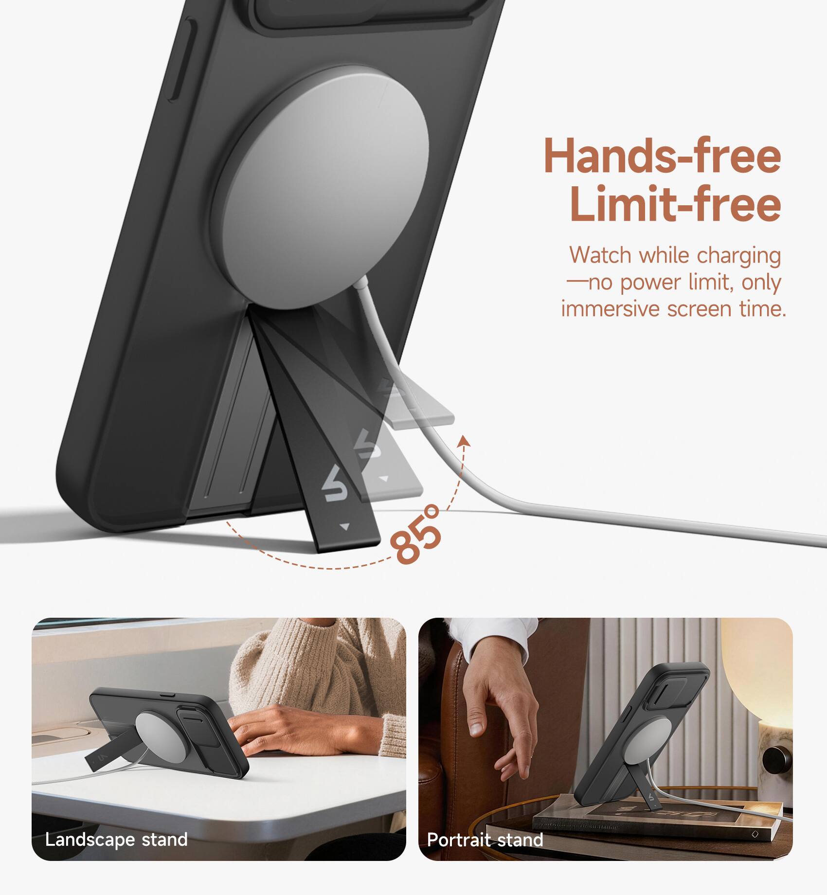 Hands-free Limit-free  
Watch while charging - no power limit, only immersive screen time.  
4 85 Landscape stand Portrait stand