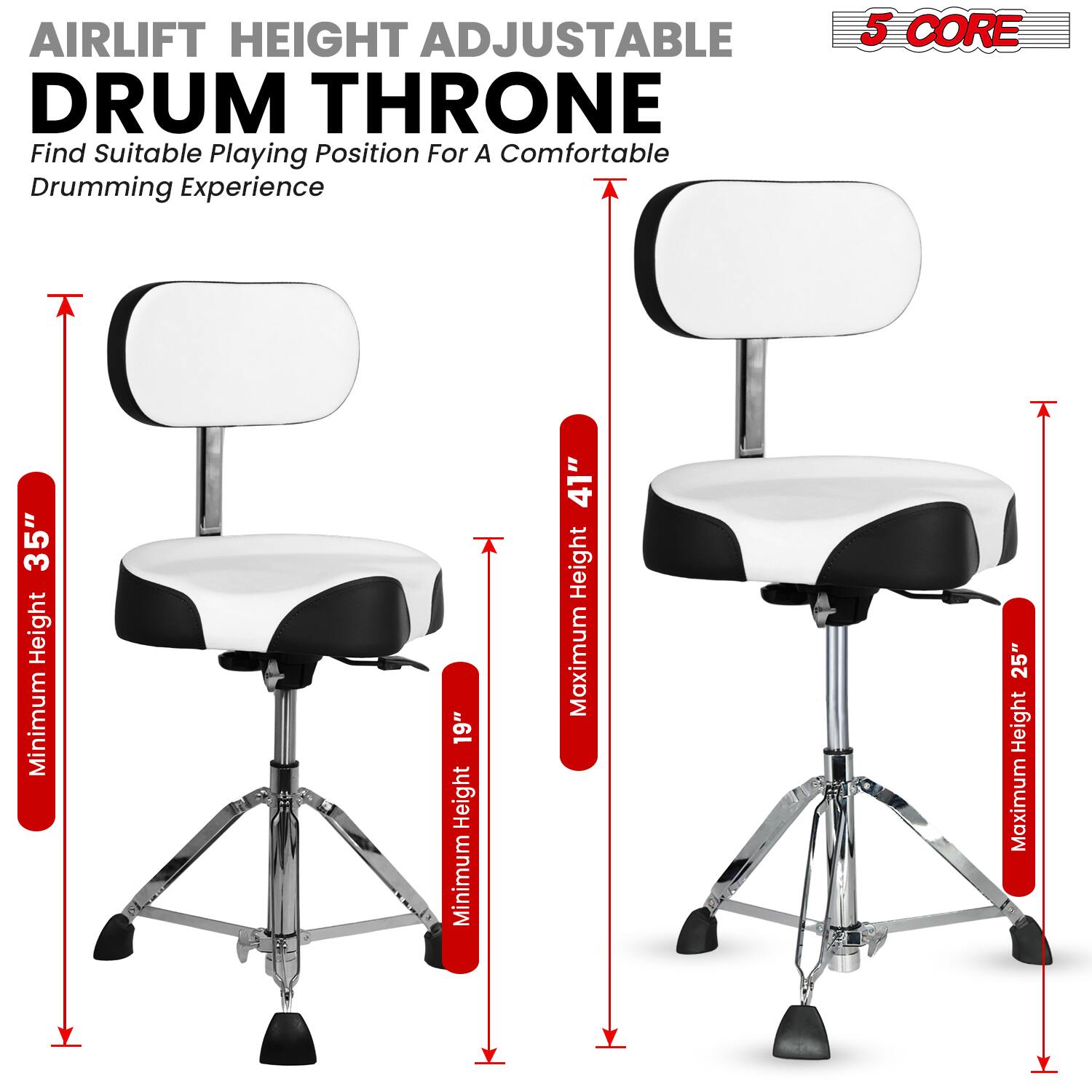 AIRLIFT HEIGHT ADJUSTABLE DRUM THRONE  
Find Suitable Playing Position For A Comfortable Drumming Experience  

5 CORE  

Minimum Height: 19"  
Maximum Height: 41"  

Minimum Height: 35"  
Maximum Height: 25"