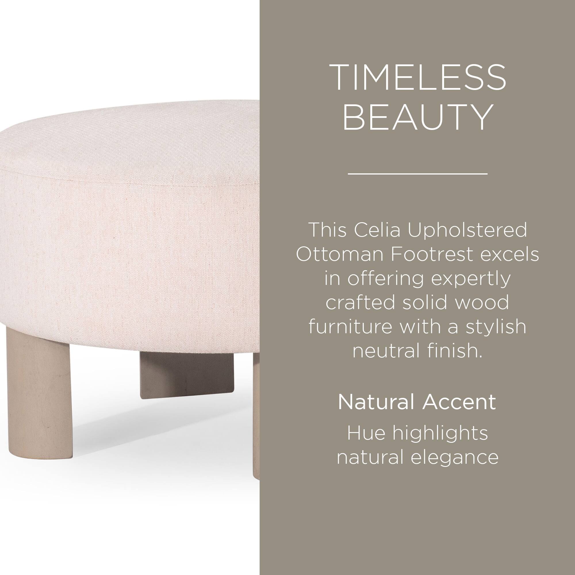 TIMELESS BEAUTY

This Celia Upholstered Ottoman Footrest excels in offering expertly crafted solid wood furniture with a stylish neutral finish.

Natural Accent Hue highlights natural elegance