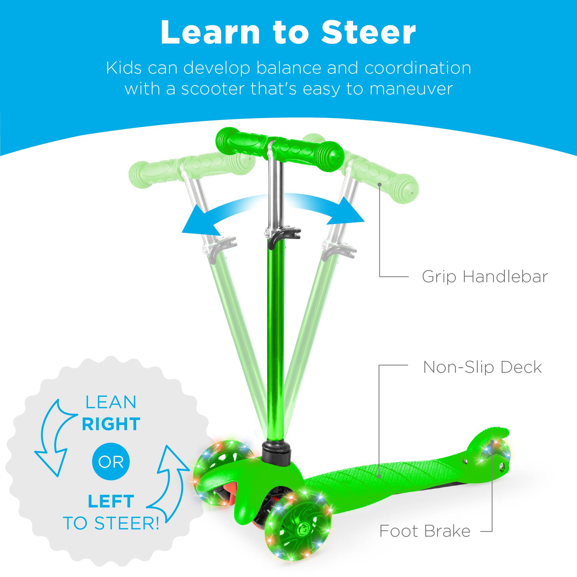 Learn to Steer

Kids can develop balance and coordination with a scooter that's easy to maneuver

Grip Handlebar

Non-Slip Deck

Foot Brake

LEAN RIGHT OR LEFT TO STEER!