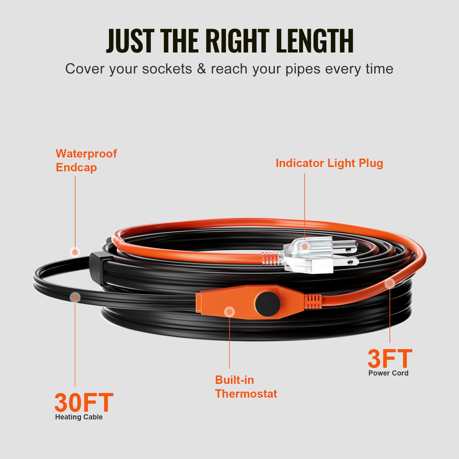 JUST THE RIGHT LENGTH  
Cover your sockets & reach your pipes every time  
Waterproof Endcap  
Indicator Light Plug  
30FT Heating Cable  
Built-in Thermostat  
3FT Power Cord