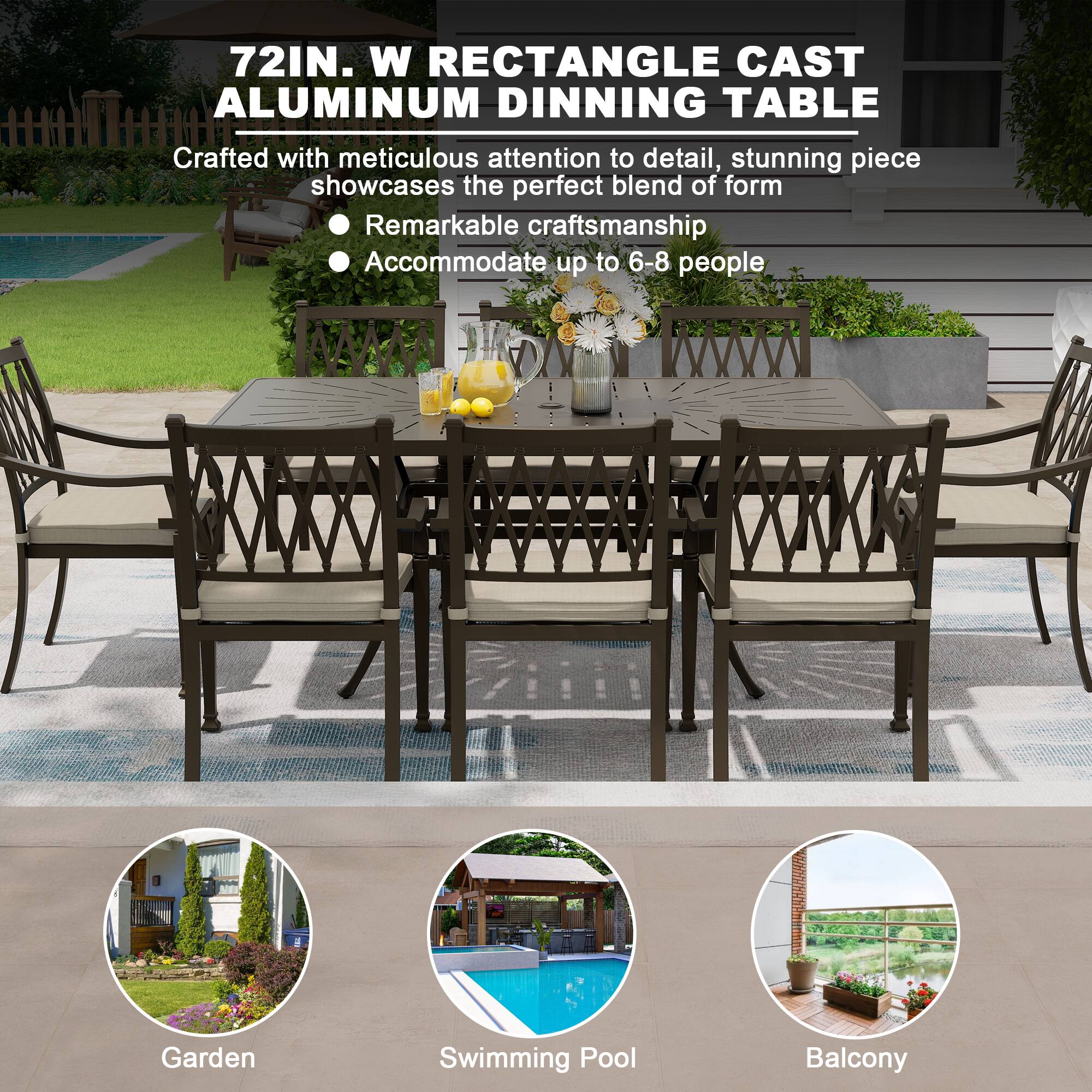 72IN. W RECTANGLE CAST ALUMINUM DINNING TABLE

Crafted with meticulous attention to detail, stunning piece showcases the perfect blend of form and function. Remarkable craftsmanship. Accommodate up to 6-8 people.

- Garden
- Swimming Pool
- Balcony