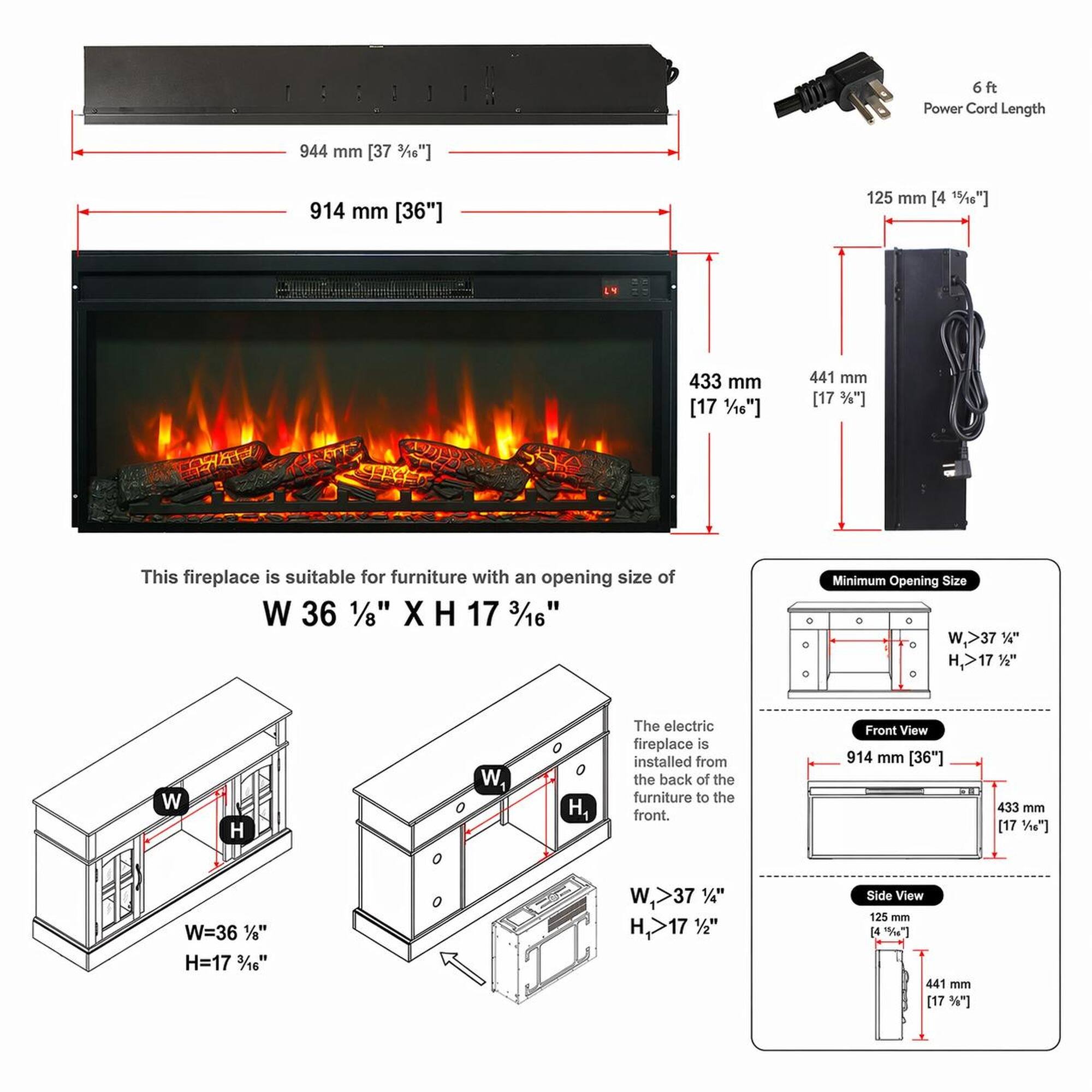 6 ft Power Cord Length

944 mm [37 3/8"]

914 mm [36"]

125 mm [4 1/2"]

433 mm [17 1/4"]

441 mm [17 3/8"]

This fireplace is suitable for furniture with an opening size of W 36 1/8" X H 17 3/16"

Minimum Opening Size W,>37" H,>17 1/2"

The electric fireplace is installed from the back of the furniture to the front.

Front View 914 mm [36"]

433 mm [17 1/4"]

W=36 1/8" H=17 3/16"

W,>37" H 17 1/2"

Side View 125 mm [4 1/2"]

441 mm [17 3/8"]