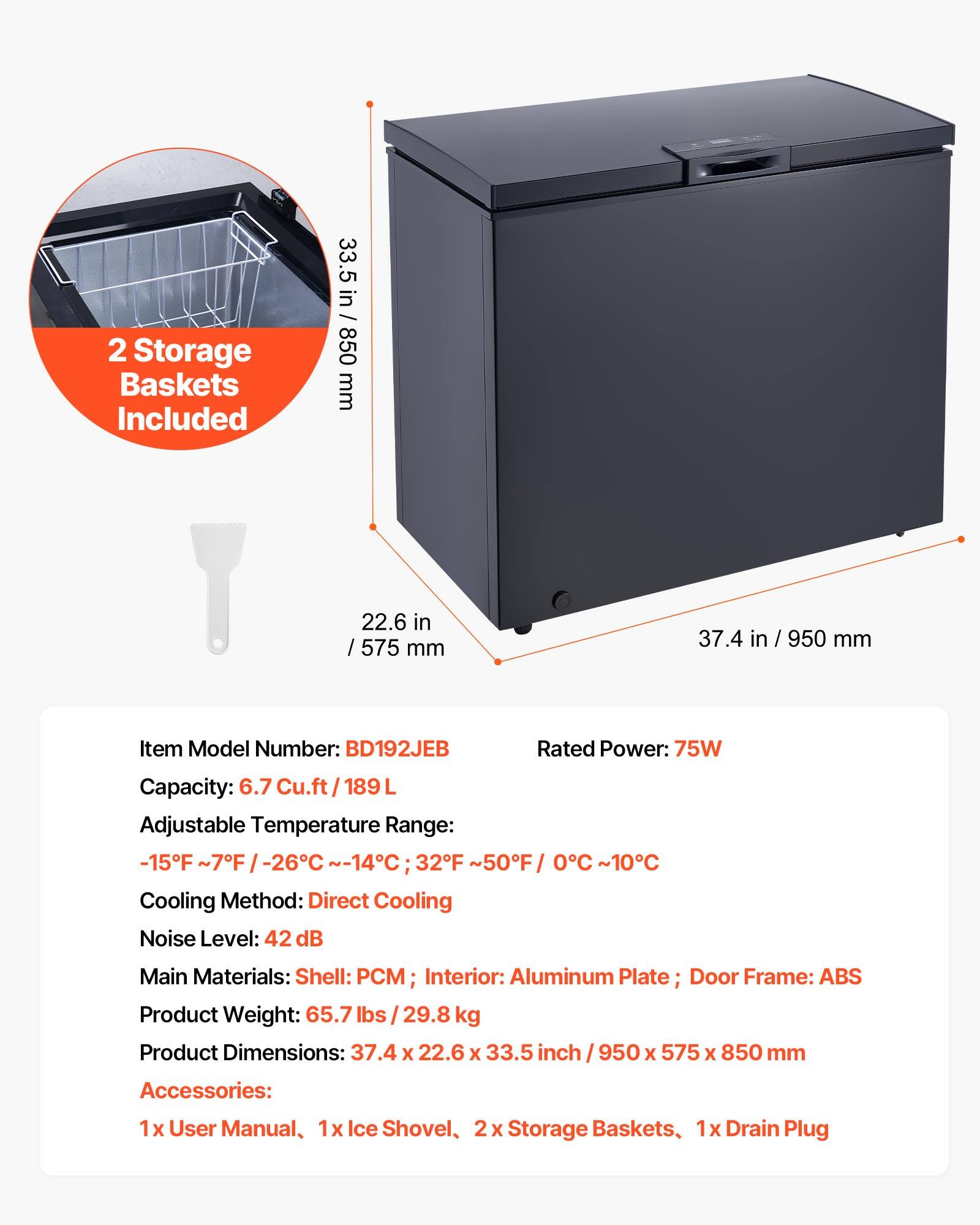2 Storage Baskets Included

33.5 in / 850 mm  
22.6 in / 575 mm  
37.4 in / 950 mm  

Item Model Number: BD192JEB  
Rated Power: 75W  
Capacity: 6.7 Cu.ft / 189 L  
Adjustable Temperature Range: -15°F ~ -26°C / -14°C; 32°F ~ 50°F / 0°C ~ 10°C  
Cooling Method: Direct Cooling  
Noise Level: 42 dB  
Main Materials: Shell: PCM; Interior: Aluminum Plate; Door Frame: ABS  
Product Weight: 65.7 lbs / 29.8 kg  
Product Dimensions: 37.4 x 22.6 x 33.5 inch / 950 x 575 x 850 mm  

Accessories:  
1x User Manual, 1x Ice Shovel, 2x Storage Baskets, 1x Drain Plug