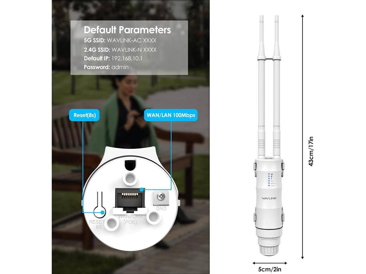 Default Parameters  
5G SSID: WAVLINK-AC XXXX  
2.4G SSID: WAVLINK-N XXXX  
Default IP: 192.168.10.1  
Password: admin  

Reset(8s)  
WAN/LAN 100Mbps  
2.4/50  
24/50  
43cm/17in  
WAVLINK  
RESET 8S  
WAN/LAN (POE)  
GND  
5cm/2in