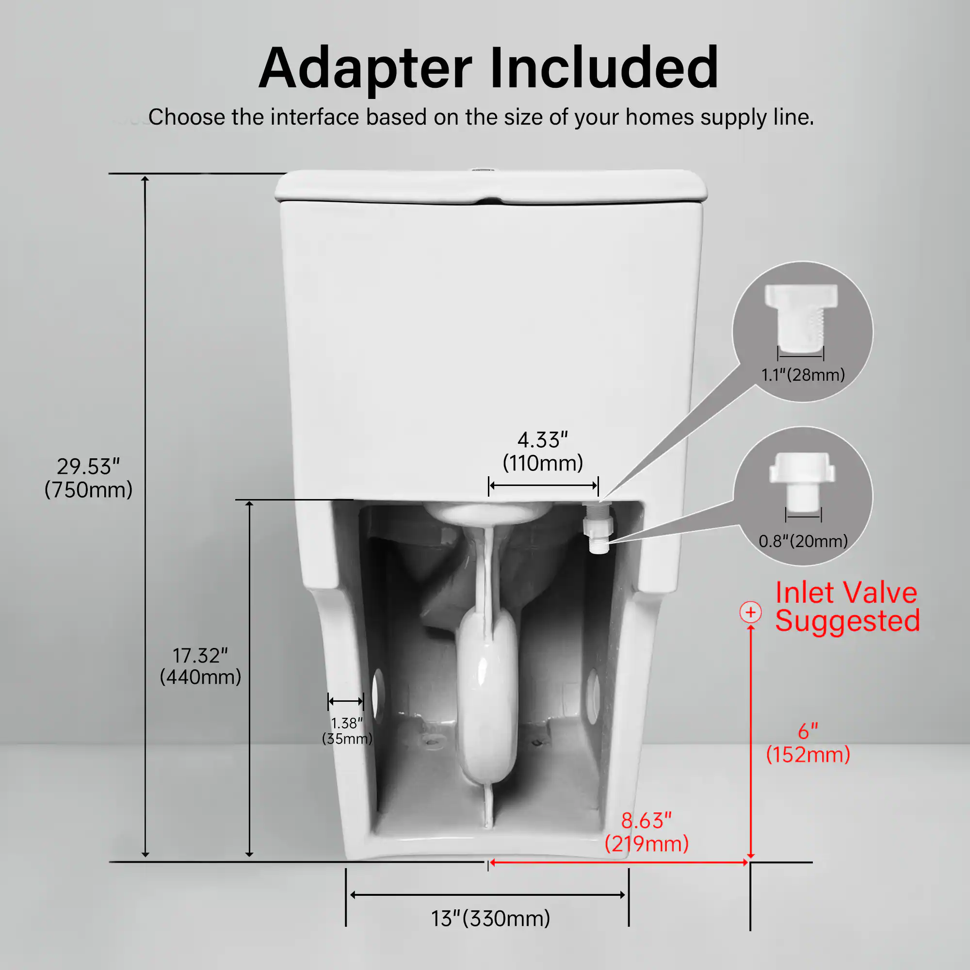 Adapter Included  
Choose the interface based on the size of your home's supply line.  

1.1" (28mm)  
29.53" (750mm)  
4.33" (110mm)  
0.8" (20mm)  
17.32" (440mm)  

Inlet Valve + Suggested  
1.38" (35mm)  
6" (152mm)  
8.63" (219mm)  
13" (330mm)